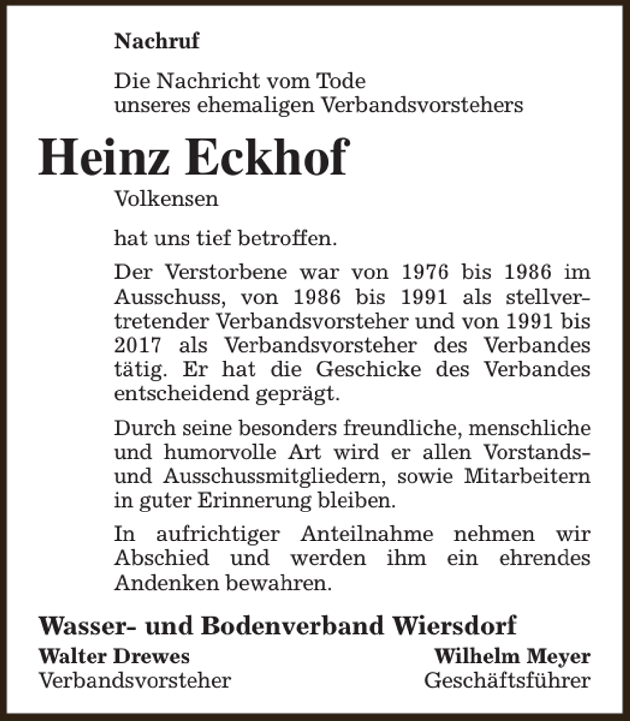 <p>Nachruf<br />Die Nachricht vom Tode<br />unseres ehemaligen Verbandsvorstehers</p><p>Heinz Eckhof<br />Volkensen</p><p>hat uns tief betroffen.<br />Der Verstorbene war von 1976 bis 1986 im<br />Ausschuss, von 1986 bis 1991 als stellvertretender Verbandsvorsteher und von 1991 bis<br />2017 als Verbandsvorsteher des Verbandes<br />tätig. Er hat die Geschicke des Verbandes<br />entscheidend geprägt.<br />Durch seine besonders freundliche, menschliche<br />und humorvolle Art wird er allen Vorstandsund Ausschussmitgliedern, sowie Mitarbeitern<br />in guter Erinnerung bleiben.<br />In aufrichtiger Anteilnahme nehmen wir<br />Abschied und werden ihm ein ehrendes<br />Andenken bewahren.</p><p>Wasser- und Bodenverband Wiersdorf<br />Walter Drewes<br />Verbandsvorsteher</p><p>Wilhelm Meyer<br />Geschäftsführer</p>