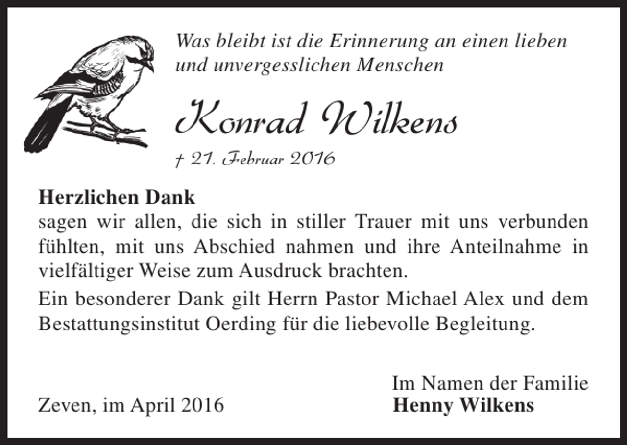 <p>Was bleibt ist die Erinnerung an einen lieben<br />und unvergesslichen Menschen</p><p>Konrad Wilkens<br />† 21. Februar 2016</p><p>Herzlichen Dank<br />sagen wir allen, die sich in stiller Trauer mit uns verbunden<br />fühlten, mit uns Abschied nahmen und ihre Anteilnahme in<br />vielfältiger Weise zum Ausdruck brachten.<br />Ein besonderer Dank gilt Herrn Pastor Michael Alex und dem<br />Bestattungsinstitut Oerding für die liebevolle Begleitung.<br />Zeven, im April 2016</p><p>Im Namen der Familie<br />Henny Wilkens</p>