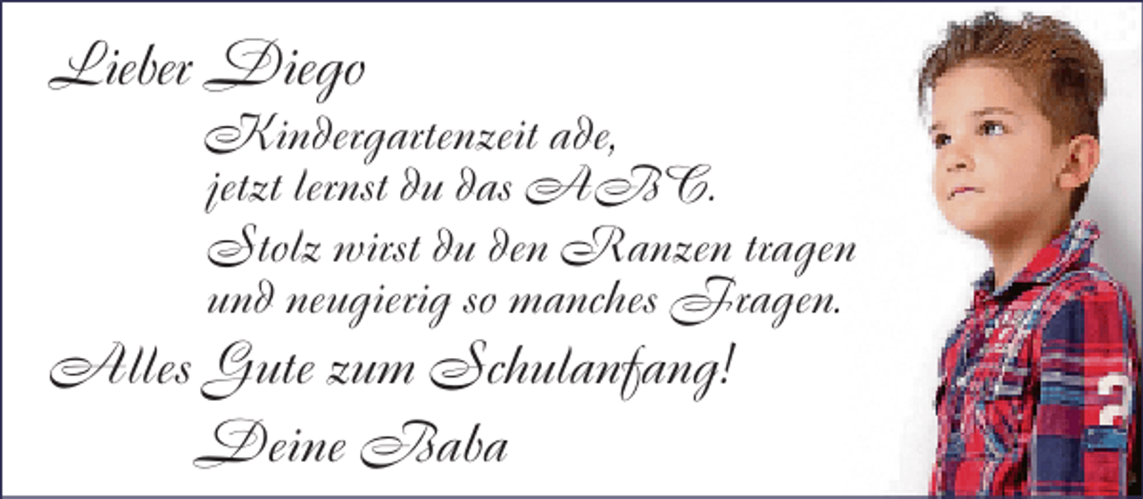 <p>Lieber Diego</p><p>Kindergartenzeit ade,<br />jetzt lernst du das ABC.<br />Stolz wirst du den Ranzen tragen<br />und neugierig so manches Fragen.</p><p>Alles Gute zum Schulanfang!<br />Deine Baba</p>