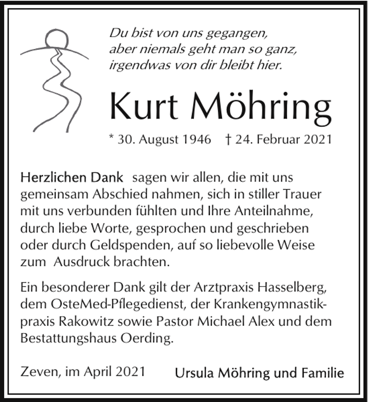 <p>Du bist von uns gegangen,<br />aber niemals geht man so ganz,<br />irgendwas von dir bleibt hier.</p><p>Kurt Möhring<br />* 30. August 1946</p><p>† 24. Februar 2021</p><p>sagen wir allen, die mit uns<br />gemeinsam Abschied nahmen, sich in stiller Trauer<br />mit uns verbunden fühlten und Ihre Anteilnahme,<br />durch liebe Worte, gesprochen und geschrieben<br />oder durch Geldspenden, auf so liebevolle Weise<br />zum Ausdruck brachten.<br />Ein besonderer Dank gilt der Arztpraxis Hasselberg,<br />dem OsteMed-Pflegedienst, der Krankengymnastikpraxis Rakowitz sowie Pastor Michael Alex und dem<br />Bestattungshaus Oerding.<br />Zeven, im April 2021</p>