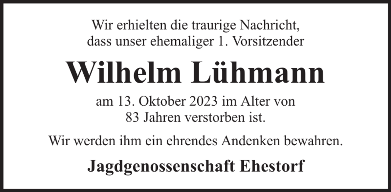 <p>Wir erhielten die traurige Nachricht,<br />dass unser ehemaliger 1. Vorsitzender</p><p>Wilhelm Lühmann<br />am 13. Oktober 2023 im Alter von<br />83 Jahren verstorben ist.</p><p>Wir werden ihm ein ehrendes Andenken bewahren.</p><p>Jagdgenossenschaft Ehestorf</p>