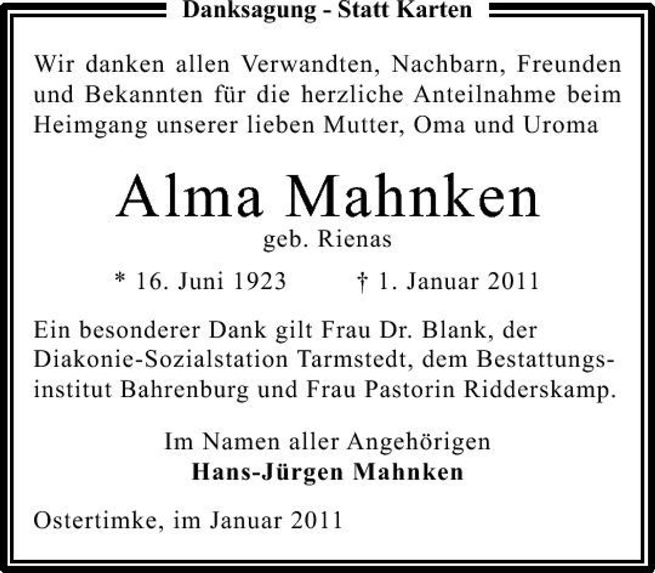 <p>Danksagung - Statt Karten Wir danken allen Verwandten, Nachbarn, Freunden und Bekannten für die herzliche Anteilnahme beim Heimgang unserer lieben Mutter, Oma und Uroma</p><p>Alma Mahnken<br />geb. Rienas</p><p>* 16. Juni 1923</p><p>† 1. Januar 2011</p><p>Ein besonderer Dank gilt Frau Dr. Blank, der Diakonie-Sozialstation Tarmstedt, dem Bestattungsinstitut Bahrenburg und Frau Pastorin Ridderskamp.</p><p>Im Namen aller Angehörigen Hans-Jürgen Mahnken Ostertimke, im Januar 2011</p>