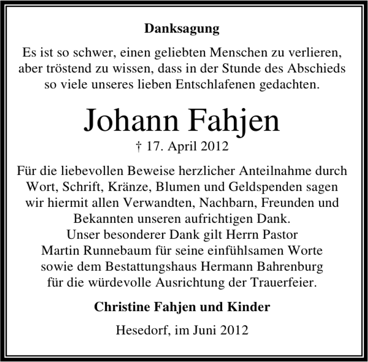 <p>Danksagung<br />Es ist so schwer, einen geliebten Menschen zu verlieren,<br />aber tröstend zu wissen, dass in der Stunde des Abschieds<br />so viele unseres lieben Entschlafenen gedachten.</p><p>Johann Fahjen<br />† 17. April 2012</p><p>Für die liebevollen Beweise herzlicher Anteilnahme durch<br />Wort, Schrift, Kränze, Blumen und Geldspenden sagen<br />wir hiermit allen Verwandten, Nachbarn, Freunden und<br />Bekannten unseren aufrichtigen Dank.<br />Unser besonderer Dank gilt Herrn Pastor<br />Martin Runnebaum für seine einfühlsamen Worte<br />sowie dem Bestattungshaus Hermann Bahrenburg<br />für die würdevolle Ausrichtung der Trauerfeier.<br />Christine Fahjen und Kinder<br />Hesedorf, im Juni 2012</p>
