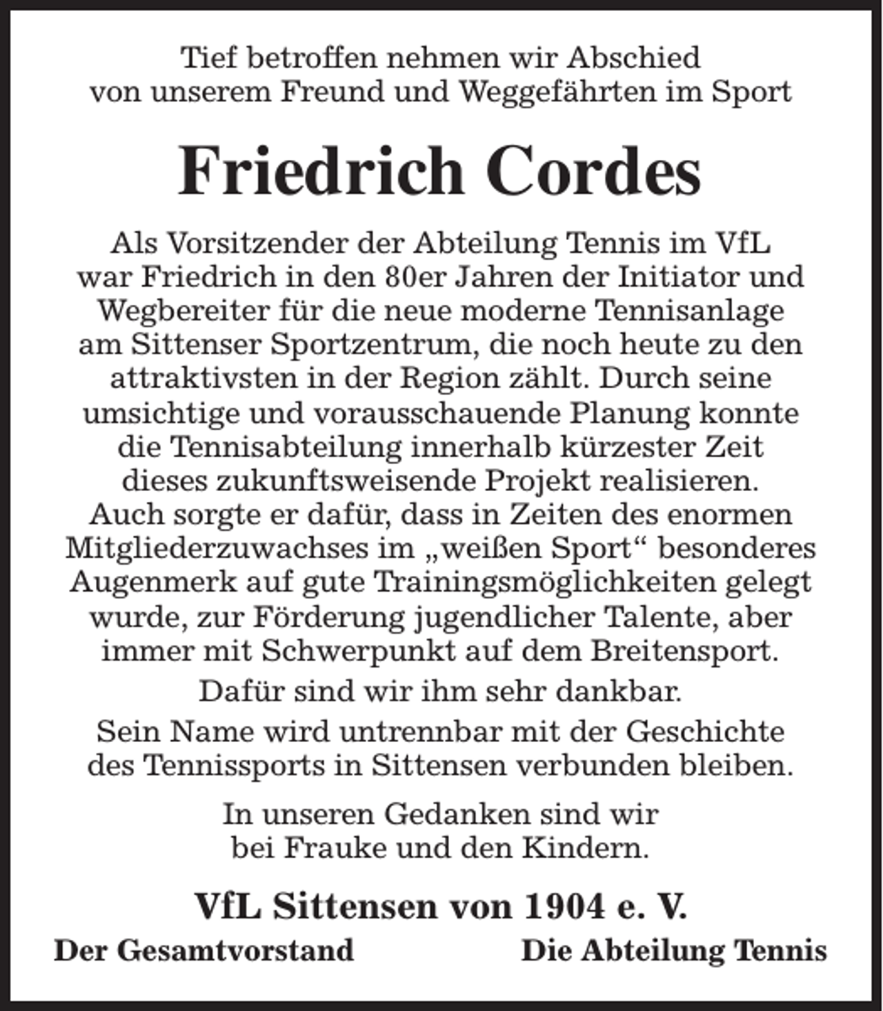 <p>Tief betroffen nehmen wir Abschied<br />von unserem Freund und Weggefährten im Sport</p><p>Friedrich Cordes<br />Als Vorsitzender der Abteilung Tennis im VfL<br />war Friedrich in den 80er Jahren der Initiator und<br />Wegbereiter für die neue moderne Tennisanlage<br />am Sittenser Sportzentrum, die noch heute zu den<br />attraktivsten in der Region zählt. Durch seine<br />umsichtige und vorausschauende Planung konnte<br />die Tennisabteilung innerhalb kürzester Zeit<br />dieses zukunftsweisende Projekt realisieren.<br />Auch sorgte er dafür, dass in Zeiten des enormen<br />Mitgliederzuwachses im „weißen Sport“ besonderes<br />Augenmerk auf gute Trainingsmöglichkeiten gelegt<br />wurde, zur Förderung jugendlicher Talente, aber<br />immer mit Schwerpunkt auf dem Breitensport.<br />Dafür sind wir ihm sehr dankbar.<br />Sein Name wird untrennbar mit der Geschichte<br />des Tennissports in Sittensen verbunden bleiben.<br />In unseren Gedanken sind wir<br />bei Frauke und den Kindern.</p><p>VfL Sittensen von 1904 e. V.</p><p>Der Gesamtvorstand</p><p>Die Abteilung Tennis</p>