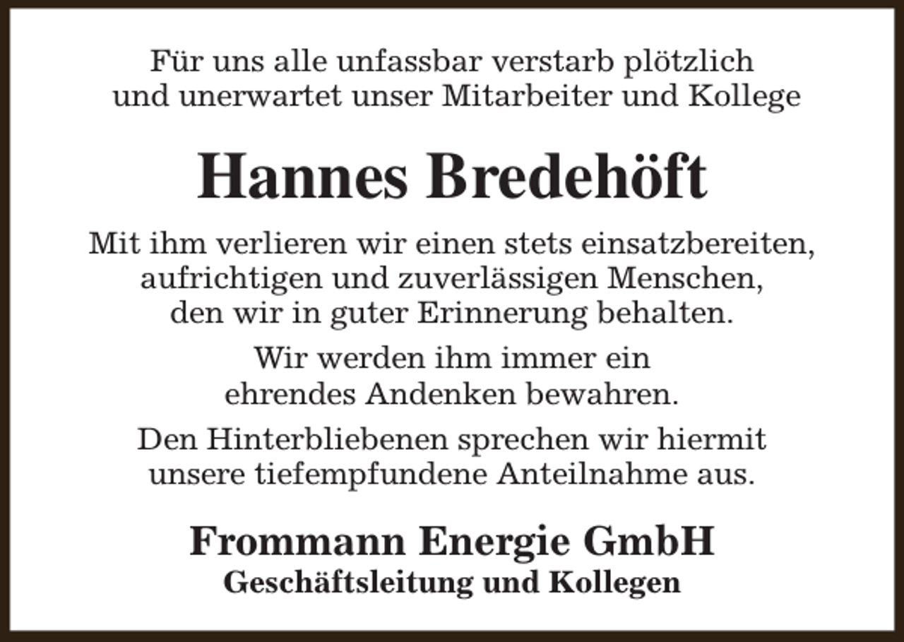 <p>Für uns alle unfassbar verstarb plötzlich<br />und unerwartet unser Mitarbeiter und Kollege</p><p>Hannes Bredehöft<br />Mit ihm verlieren wir einen stets einsatzbereiten,<br />aufrichtigen und zuverlässigen Menschen,<br />den wir in guter Erinnerung behalten.<br />Wir werden ihm immer ein<br />ehrendes Andenken bewahren.<br />Den Hinterbliebenen sprechen wir hiermit<br />unsere tiefempfundene Anteilnahme aus.</p><p>Frommann Energie GmbH<br />Geschäftsleitung und Kollegen</p>