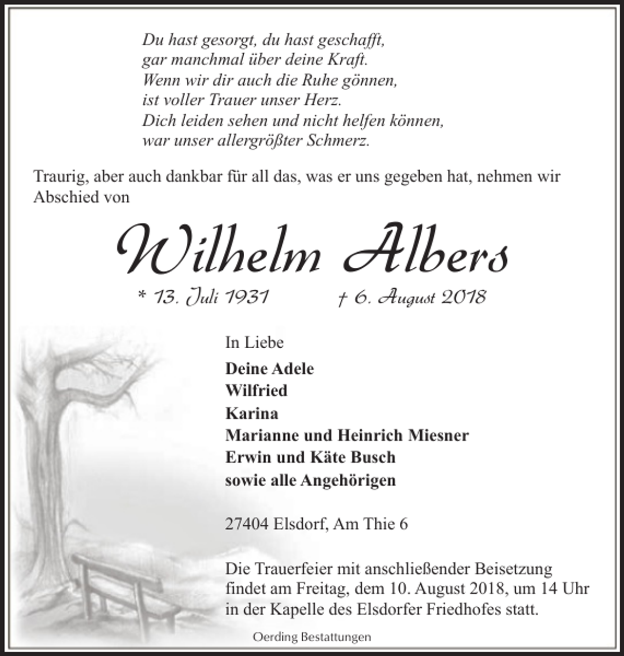 <p>Du hast gesorgt, du hast geschafft,<br />gar manchmal über deine Kraft.<br />Wenn wir dir auch die Ruhe gönnen,<br />ist voller Trauer unser Herz.<br />Dich leiden sehen und nicht helfen können,<br />war unser allergrößter Schmerz.<br />Traurig, aber auch dankbar für all das, was er uns gegeben hat, nehmen wir<br />Abschied von</p><p>Wilhelm Albers<br />* 13. Juli 1931</p><p>† 6. August 2018</p><p>In Liebe<br />Deine Adele<br />Wilfried<br />Karina<br />Marianne und Heinrich Miesner<br />Erwin und Käte Busch<br />sowie alle Angehörigen<br />27404 Elsdorf, Am Thie 6<br />Die Trauerfeier mit anschließender Beisetzung<br />findet am Freitag, dem 10. August 2018, um 14 Uhr<br />in der Kapelle des Elsdorfer Friedhofes statt.<br />Oerding Bestattungen</p>