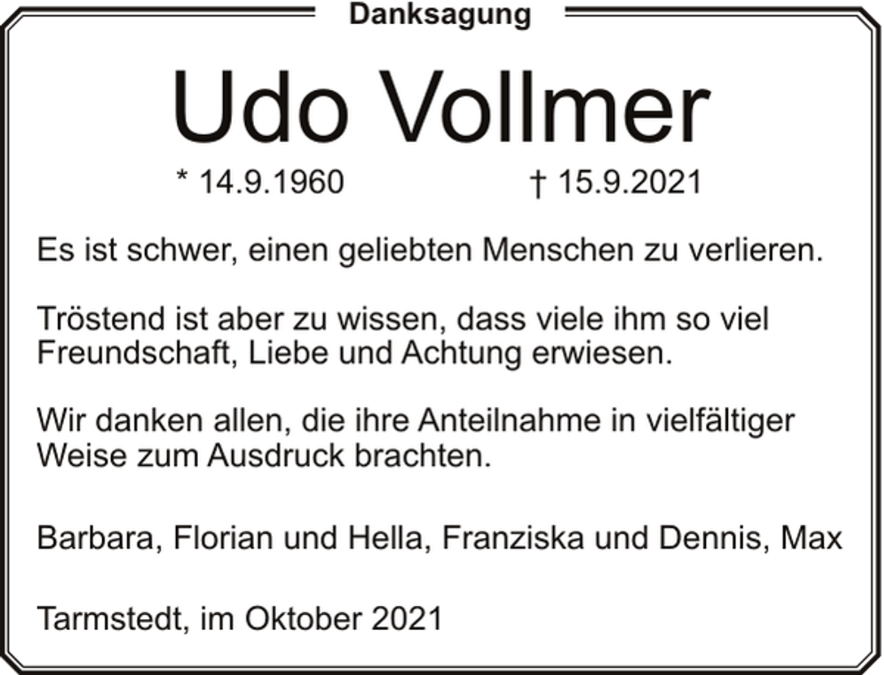 <p>Danksagung</p><p>Udo Vollmer<br />* 14.9.1960</p><p>† 15.9.2021</p><p>Es ist schwer, einen geliebten Menschen zu verlieren.<br />Tröstend ist aber zu wissen, dass viele ihm so viel<br />Freundschaft, Liebe und Achtung erwiesen.<br />Wir danken allen, die ihre Anteilnahme in vielfältiger<br />Weise zum Ausdruck brachten.<br />Barbara, Florian und Hella, Franziska und Dennis, Max<br />Tarmstedt, im Oktober 2021</p>