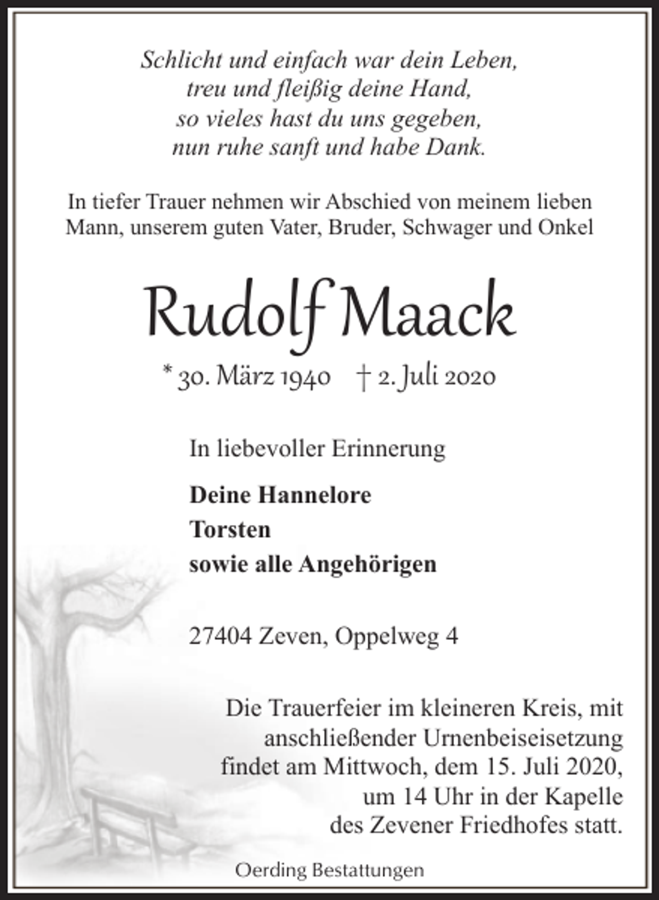 <p>Schlicht und einfach war dein Leben,<br />treu und fleißig deine Hand,<br />so vieles hast du uns gegeben,<br />nun ruhe sanft und habe Dank.<br />In tiefer Trauer nehmen wir Abschied von meinem lieben<br />Mann, unserem guten Vater, Bruder, Schwager und Onkel</p><p>Rudolf Maack<br />* 30. März 1940 † 2. Juli 2020<br />In liebevoller Erinnerung<br />Deine Hannelore<br />Torsten<br />sowie alle Angehörigen<br />27404 Zeven, Oppelweg 4<br />Die Trauerfeier im kleineren Kreis, mit<br />anschließender Urnenbeiseisetzung<br />findet am Mittwoch, dem 15. Juli 2020,<br />um 14 Uhr in der Kapelle<br />des Zevener Friedhofes statt.<br />Oerding Bestattungen</p>