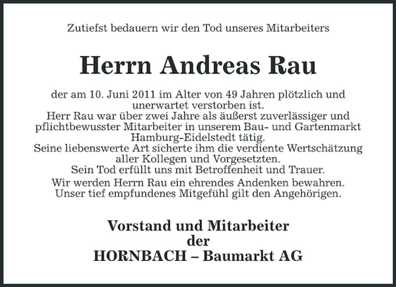 <p>Zutiefst bedauern wir den Tod unseres Mitarbeiters</p><p>Herrn Andreas Rau<br />der am 10. Juni 2011 im Alter von 49 Jahren plötzlich und unerwartet verstorben ist. Herr Rau war über zwei Jahre als äußerst zuverlässiger und pflichtbewusster Mitarbeiter in unserem Bau- und Gartenmarkt Hamburg-Eidelstedt tätig. Seine liebenswerte Art sicherte ihm die verdiente Wertschätzung aller Kollegen und Vorgesetzten. Sein Tod erfüllt uns mit Betroffenheit und Trauer. Wir werden Herrn Rau ein ehrendes Andenken bewahren. Unser tief empfundenes Mitgefühl gilt den Angehörigen.</p><p>Vorstand und Mitarbeiter der HORNBACH – Baumarkt AG</p>