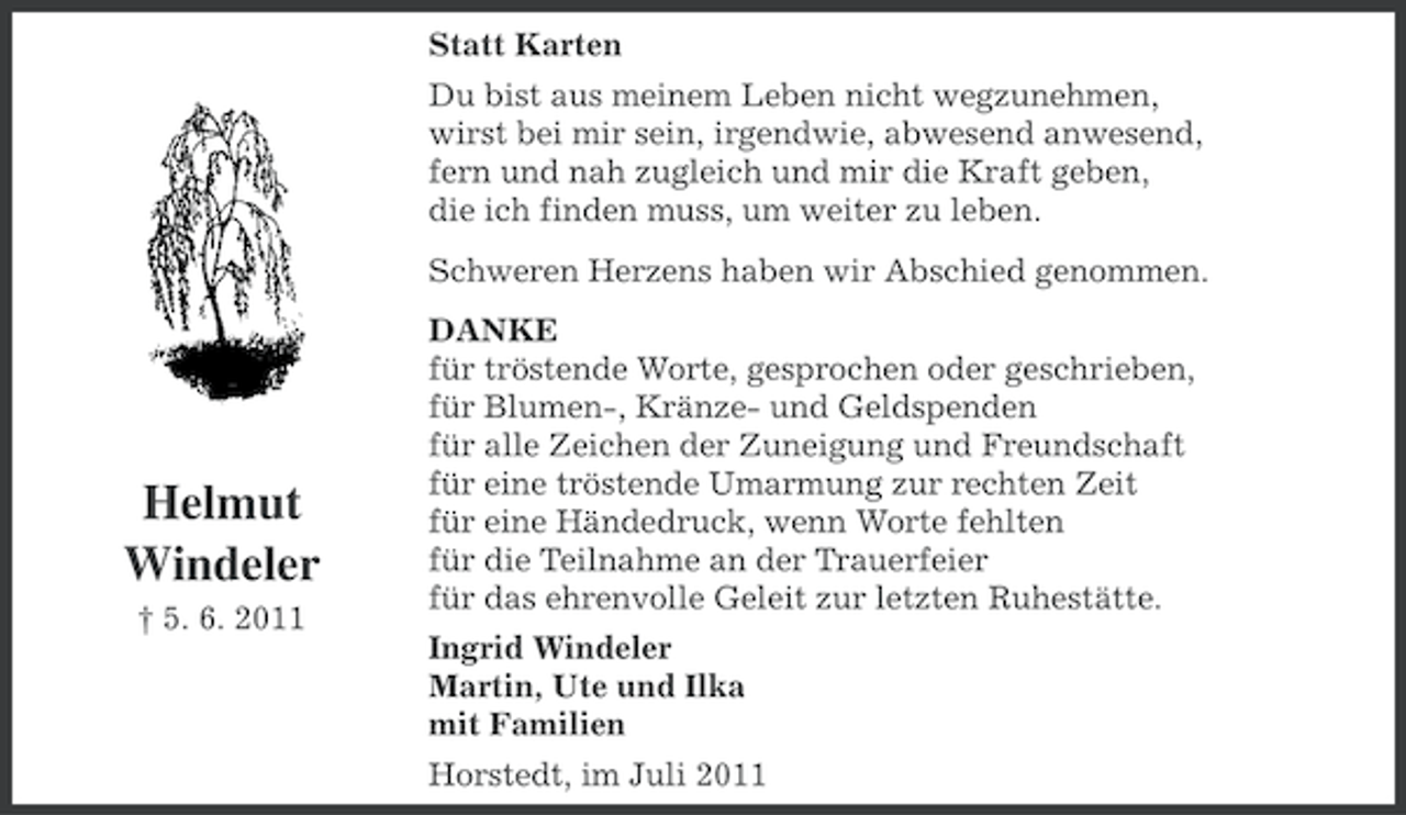 <p>Statt Karten<br />Du bist aus meinem Leben nicht wegzunehmen,<br />wirst bei mir sein, irgendwie, abwesend anwesend,<br />fern und nah zugleich und mir die Kraft geben,<br />die ich finden muss, um weiter zu leben.<br />Schweren Herzens haben wir Abschied genommen.</p><p>Helmut<br />Windeler<br />† 5. 6. 2011</p><p>DANKE<br />für tröstende Worte, gesprochen oder geschrieben,<br />für Blumen-, Kränze- und Geldspenden<br />für alle Zeichen der Zuneigung und Freundschaft<br />für eine tröstende Umarmung zur rechten Zeit<br />für eine Händedruck, wenn Worte fehlten<br />für die Teilnahme an der Trauerfeier<br />für das ehrenvolle Geleit zur letzten Ruhestätte.<br />Ingrid Windeler<br />Martin, Ute und Ilka<br />mit Familien<br />Horstedt, im Juli 2011</p>