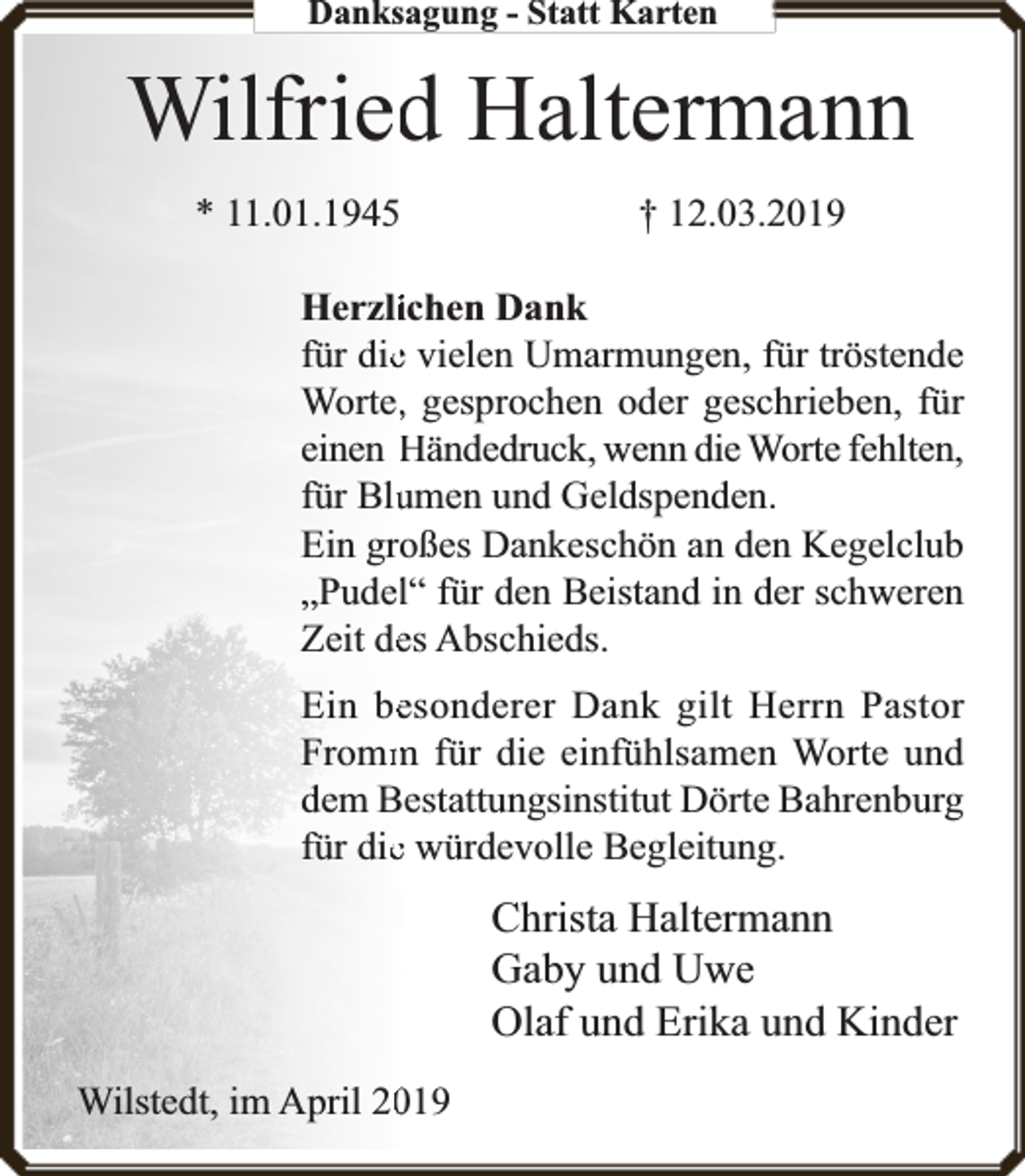 <p>Danksagung - Statt Karten</p><p>Wilfried<br />d Haltermann<br />* 11.01.1945</p><p>† 12.03.2019</p><p>Herzlichen Dank<br />für diee vielen Umarmungen, für tröstende<br />Worte,, gesprochen oder geschrieben, für<br />einen Händedru<br />ruck, wenn die Wort<br />rte fehlten,<br />umen und Geldspenden.<br />für Blu<br />oßes Dankeschön an den Kegelclub<br />Ein gro<br />„Pudell“ für den Beistand in der schweren<br />Zeit dees Abschieds.</p><p>Ein beesonderer Dank gilt Herrn Pastor<br />m für die einfühlsamen Worte und<br />Fromm<br />dem Bestattungsinstitut Dörte Bahrenburg<br />für diee würdevolle Begleitung.</p><p>Christa Haltermann<br />Gaby und Uwe<br />Olaf und Erika und Kinder<br />019<br />Wilstedt, im April 20</p>
