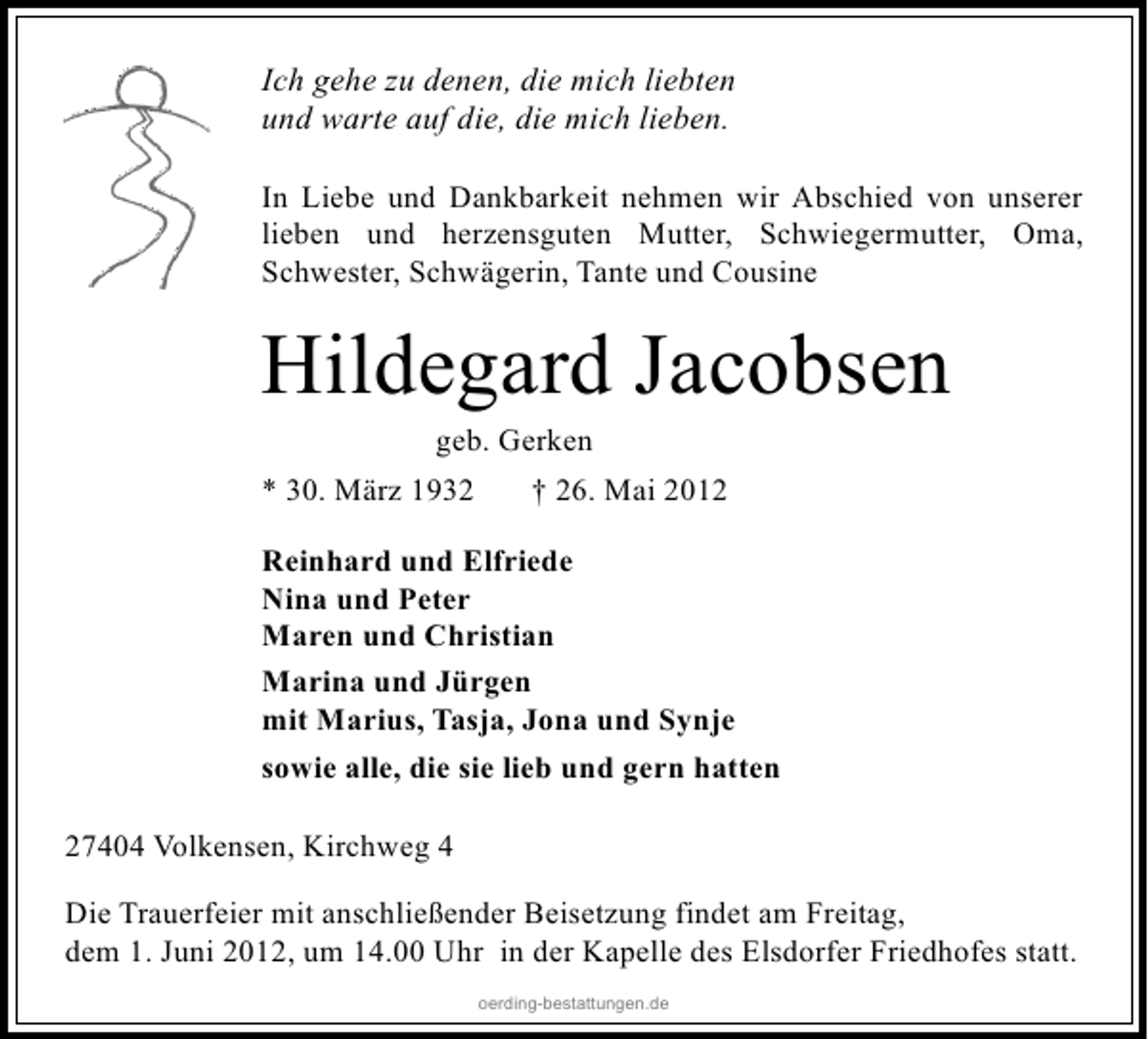 <p>Ich gehe zu denen, die mich liebten<br />und warte auf die, die mich lieben.<br />In Liebe und Dankbarkeit nehmen wir Abschied von unserer<br />lieben und herzensguten Mutter, Schwiegermutter, Oma,<br />Schwester, Schwägerin, Tante und Cousine</p><p>Hildegard Jacobsen<br />geb. Gerken</p><p>* 30. März 1932</p><p>† 26. Mai 2012</p><p>Reinhard und Elfriede<br />Nina und Peter<br />Maren und Christian<br />Marina und Jürgen<br />mit Marius, Tasja, Jona und Synje<br />sowie alle, die sie lieb und gern hatten<br />27404 Volkensen, Kirchweg 4<br />Die Trauerfeier mit anschließender Beisetzung findet am Freitag,<br />dem 1. Juni 2012, um 14.00 Uhr in der Kapelle des Elsdorfer Friedhofes statt.<br />oerding-bestattungen.de</p>