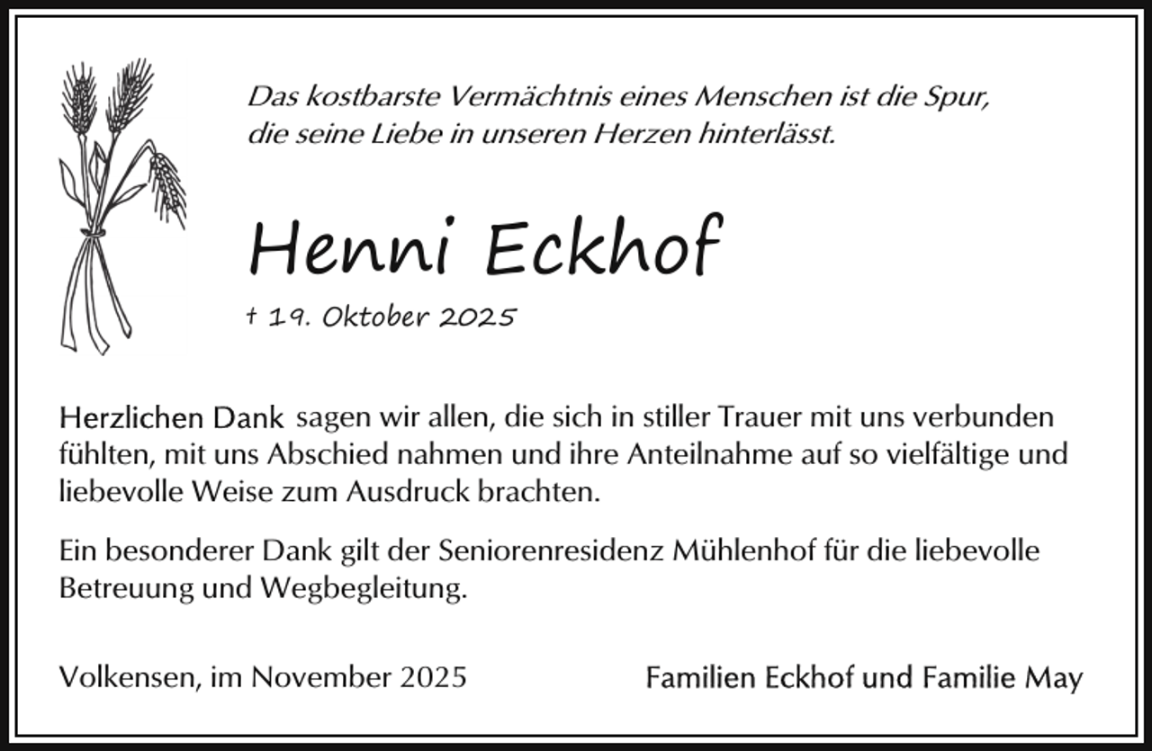 <p>Das kostbarste Vermächtnis eines Menschen ist die Spur,<br />die seine Liebe in unseren Herzen hinterlässt.</p><p>Henni Eckhof<br />† 19. Oktober 2025</p><p>sagen wir allen, die sich in stiller Trauer mit uns verbunden<br />fühlten, mit uns Abschied nahmen und ihre Anteilnahme auf so vielfältige und<br />liebevolle Weise zum Ausdruck brachten.<br />Ein besonderer Dank gilt der Seniorenresidenz Mühlenhof für die liebevolle<br />Betreuung und Wegbegleitung.<br />Volkensen, im November 2025</p>