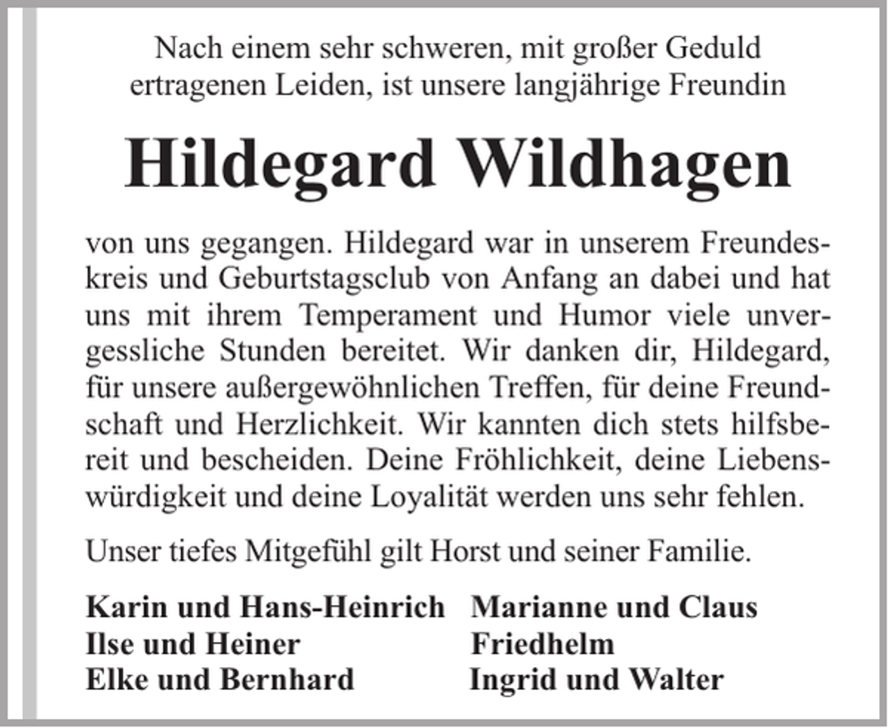 <p>Nach einem sehr schweren, mit großer Geduld<br />ertragenen Leiden, ist unsere langjährige Freundin</p><p>Hildegard Wildhagen<br />von uns gegangen. Hildegard war in unserem Freundeskreis und Geburtstagsclub von Anfang an dabei und hat<br />uns mit ihrem Temperament und Humor viele unvergessliche Stunden bereitet. Wir danken dir, Hildegard,<br />für unsere außergewöhnlichen Treffen, für deine Freundschaft und Herzlichkeit. Wir kannten dich stets hilfsbereit und bescheiden. Deine Fröhlichkeit, deine Liebenswürdigkeit und deine Loyalität werden uns sehr fehlen.<br />Unser tiefes Mitgefühl gilt Horst und seiner Familie.<br />Karin und Hans-Heinrich Marianne und Claus<br />Ilse und Heiner<br />Friedhelm<br />Elke und Bernhard<br />Ingrid und Walter</p>
