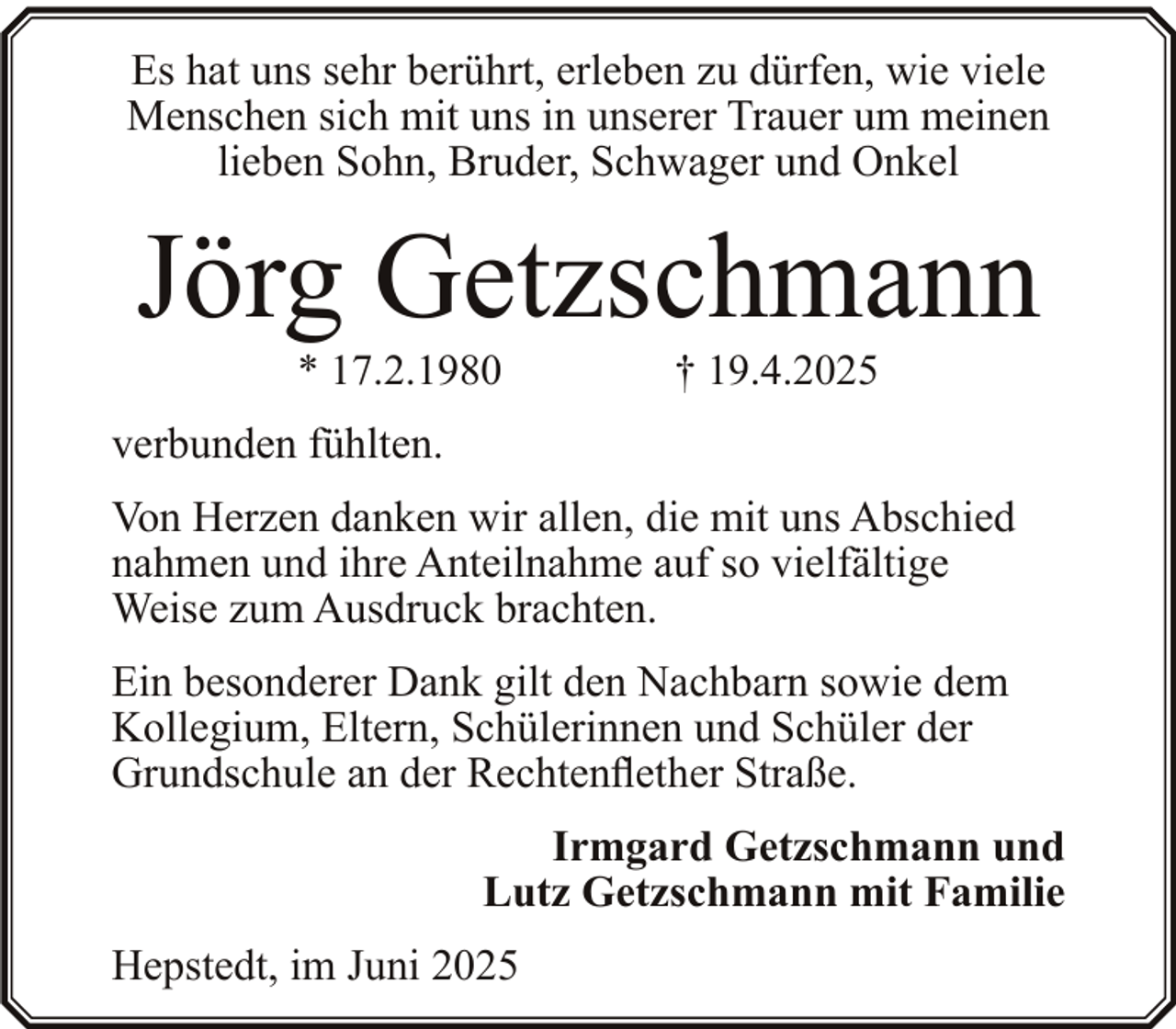 <p>Es hat uns sehr berührt, erleben zu dürfen, wie viele<br />Menschen sich mit uns in unserer Trauer um meinen<br />lieben Sohn, Bruder, Schwager und Onkel</p><p>Jörg Getzschmann<br />* 17.2.1980</p><p>† 19.4.2025</p><p>verbunden fühlten.<br />Von Herzen danken wir allen, die mit uns Abschied<br />nahmen und ihre Anteilnahme auf so vielfältige<br />Weise zum Ausdruck brachten.<br />Ein besonderer Dank gilt den Nachbarn sowie dem<br />Kollegium, Eltern, Schülerinnen und Schüler der<br />Grundschule an der Rechtenflether Straße.<br />Irmgard Getzschmann und<br />Lutz Getzschmann mit Familie<br />Hepstedt, im Juni 2025</p>