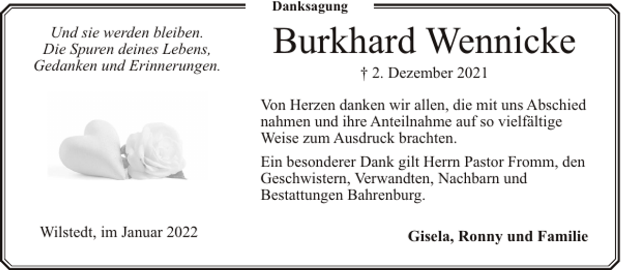 <p>Danksagung</p><p>Und sie werden bleiben.<br />Die Spuren deines Lebens,<br />Gedanken und Erinnerungen.</p><p>Burkhard Wennicke<br />† 2. Dezember 2021</p><p>Von Herzen danken wir allen, die mit uns Abschied<br />nahmen und ihre Anteilnahme auf so vielfältige<br />Weise zum Ausdruck brachten.<br />Ein besonderer Dank gilt Herrn Pastor Fromm, den<br />Geschwistern, Verwandten, Nachbarn und<br />Bestattungen Bahrenburg.<br />Wilstedt, im Januar 2022</p><p>Gisela, Ronny und Familie</p>