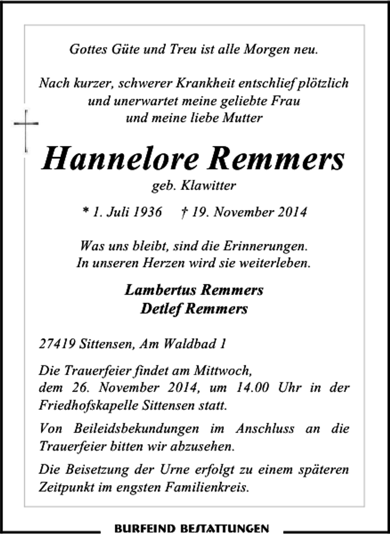 <p>Gottes Güte und Treu ist alle Morgen neu.<br />Nach kurzer, schwerer Krankheit entschlief plötzlich<br />und unerwartet meine geliebte Frau<br />und meine liebe Mutter</p><p>Hannelore Remmers<br />geb. Klawitter</p><p>* 1. Juli 1936</p><p>† 19. November 2014</p><p>Was uns bleibt, sind die Erinnerungen.<br />In unseren Herzen wird sie weiterleben.</p><p>Lambertus Remmers<br />Detlef Remmers<br />27419 Sittensen, Am Waldbad 1<br />Die Trauerfeier findet am Mittwoch,<br />dem 26. November 2014, um 14.00 Uhr in der<br />Friedhofskapelle Sittensen statt.<br />Von Beileidsbekundungen im Anschluss an die<br />Trauerfeier bitten wir abzusehen.<br />Die Beisetzung der Urne erfolgt zu einem späteren<br />Zeitpunkt im engsten Familienkreis.<br />Burfeind Bestattungen</p>