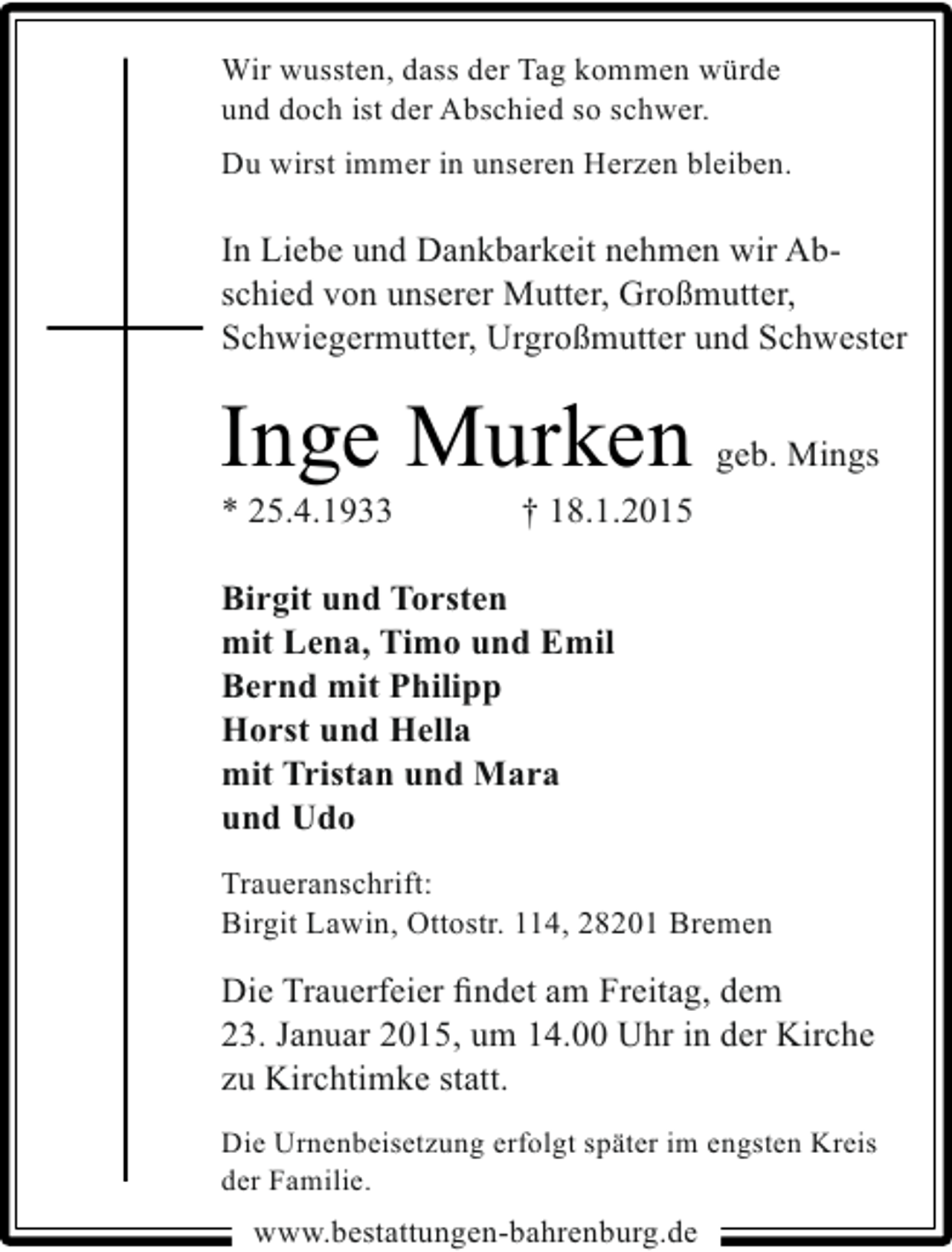 <p>Wir wussten, dass der Tag kommen würde<br />und doch ist der Abschied so schwer.<br />Du wirst immer in unseren Herzen bleiben.</p><p>In Liebe und Dankbarkeit nehmen wir Abschied von unserer Mutter, Großmutter,<br />Schwiegermutter, Urgroßmutter und Schwester</p><p>Inge Murken<br />* 25.4.1933</p><p>geb. Mings</p><p>† 18.1.2015</p><p>Birgit und Torsten<br />mit Lena, Timo und Emil<br />Bernd mit Philipp<br />Horst und Hella<br />mit Tristan und Mara<br />und Udo<br />Traueranschrift:<br />Birgit Lawin, Ottostr. 114, 28201 Bremen</p><p>Die Trauerfeier ﬁndet am Freitag, dem<br />23. Januar 2015, um 14.00 Uhr in der Kirche<br />zu Kirchtimke statt.<br />Die Urnenbeisetzung erfolgt später im engsten Kreis<br />der Familie.</p><p>www.bestattungen-bahrenburg.de</p>