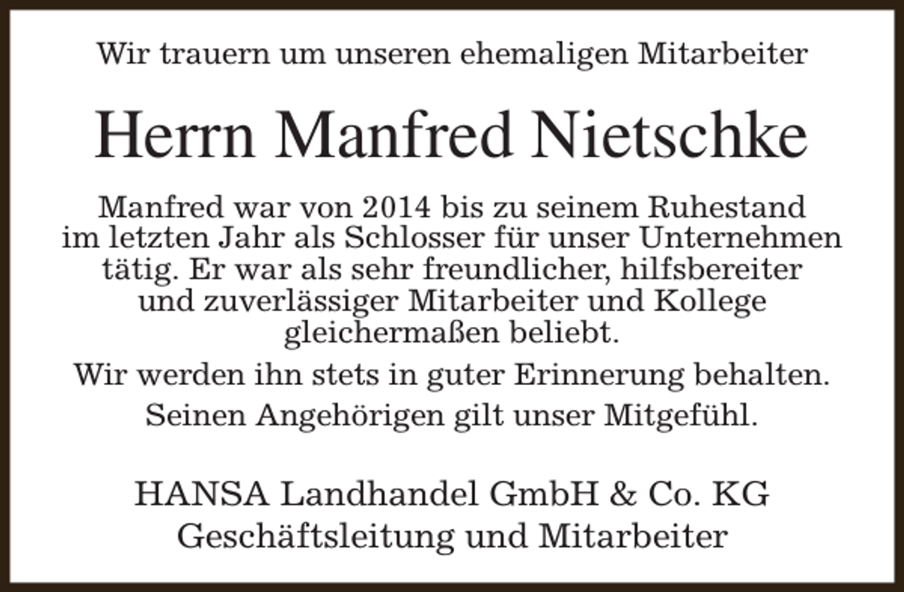 <p>Wir trauern um unseren ehemaligen Mitarbeiter</p><p>Herrn Manfred Nietschke<br />Manfred war von 2014 bis zu seinem Ruhestand<br />im letzten Jahr als Schlosser für unser Unternehmen<br />tätig. Er war als sehr freundlicher, hilfsbereiter<br />und zuverlässiger Mitarbeiter und Kollege<br />gleichermaßen beliebt.<br />Wir werden ihn stets in guter Erinnerung behalten.<br />Seinen Angehörigen gilt unser Mitgefühl.</p><p>HANSA Landhandel GmbH &amp; Co. KG<br />Geschäftsleitung und Mitarbeiter</p>
