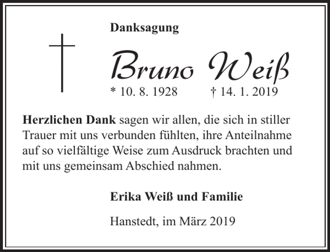 <p>Danksagung</p><p>Bruno Weiß<br />* 10. 8. 1928</p><p>† 14. 1. 2019</p><p>Herzlichen Dank sagen wir allen, die sich in stiller<br />Trauer mit uns verbunden fühlten, ihre Anteilnahme<br />auf so vielfältige Weise zum Ausdruck brachten und<br />mit uns gemeinsam Abschied nahmen.<br />Erika Weiß und Familie<br />Hanstedt, im März 2019</p>