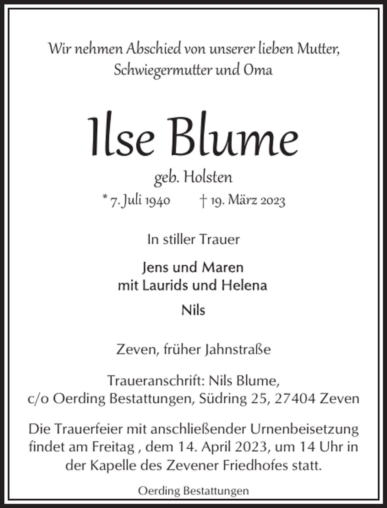 <p>Wir nehmen Abschied von unserer lieben Mu�er,<br />Schwiegeru�er und Oma</p><p>Ilse Blume<br />geb. Holsten</p><p>* 7. Juli 1940</p><p>† 19. März 2023</p><p>In stiller Trauer</p><p>Zeven, früher Jahnstraße<br />Traueranschrift: Nils Blume,<br />c/o Oerding Bestattungen, Südring 25, 27404 Zeven<br />Die Trauerfeier mit anschließender Urnenbeisetzung<br />findet am Freitag , dem 14. April 2023, um 14 Uhr in<br />der Kapelle des Zevener Friedhofes statt.<br />Oerding Bestattungen</p>