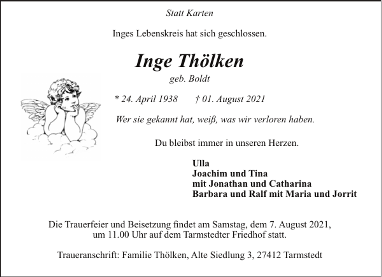 <p>Statt Karten<br />Inges Lebenskreis hat sich geschlossen.</p><p>Inge Thölken<br />geb. Boldt</p><p>* 24. April 1938</p><p>† 01. August 2021</p><p>Wer sie gekannt hat, weiß, was wir verloren haben.<br />Du bleibst immer in unseren Herzen.<br />Ulla<br />Joachim und Tina<br />mit Jonathan und Catharina<br />Barbara und Ralf mit Maria und Jorrit<br />Die Trauerfeier und Beisetzung findet am Samstag, dem 7. August 2021,<br />um 11.00 Uhr auf dem Tarmstedter Friedhof statt.<br />Traueranschrift: Familie Thölken, Alte Siedlung 3, 27412 Tarmstedt</p>