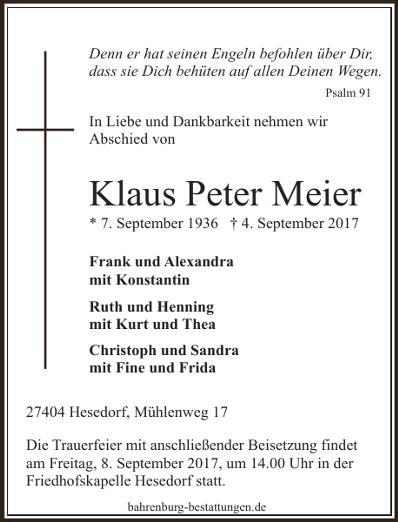 <p>Denn er hat seinen Engeln befohlen über Dir,<br />dass sie Dich behüten auf allen Deinen Wegen.<br />Psalm 91</p><p>In Liebe und Dankbarkeit nehmen wir<br />Abschied von</p><p>Klaus Peter Meier<br />* 7. September 1936 † 4. September 2017</p><p>Frank und Alexandra<br />mit Konstantin<br />Ruth und Henning<br />mit Kurt und Thea<br />Christoph und Sandra<br />mit Fine und Frida<br />27404 Hesedorf, Mühlenweg 17<br />Die Trauerfeier mit anschließender Beisetzung findet<br />am Freitag, 8. September 2017, um 14.00 Uhr in der<br />Friedhofskapelle Hesedorf statt.<br />bahrenburg-bestattungen.de</p>