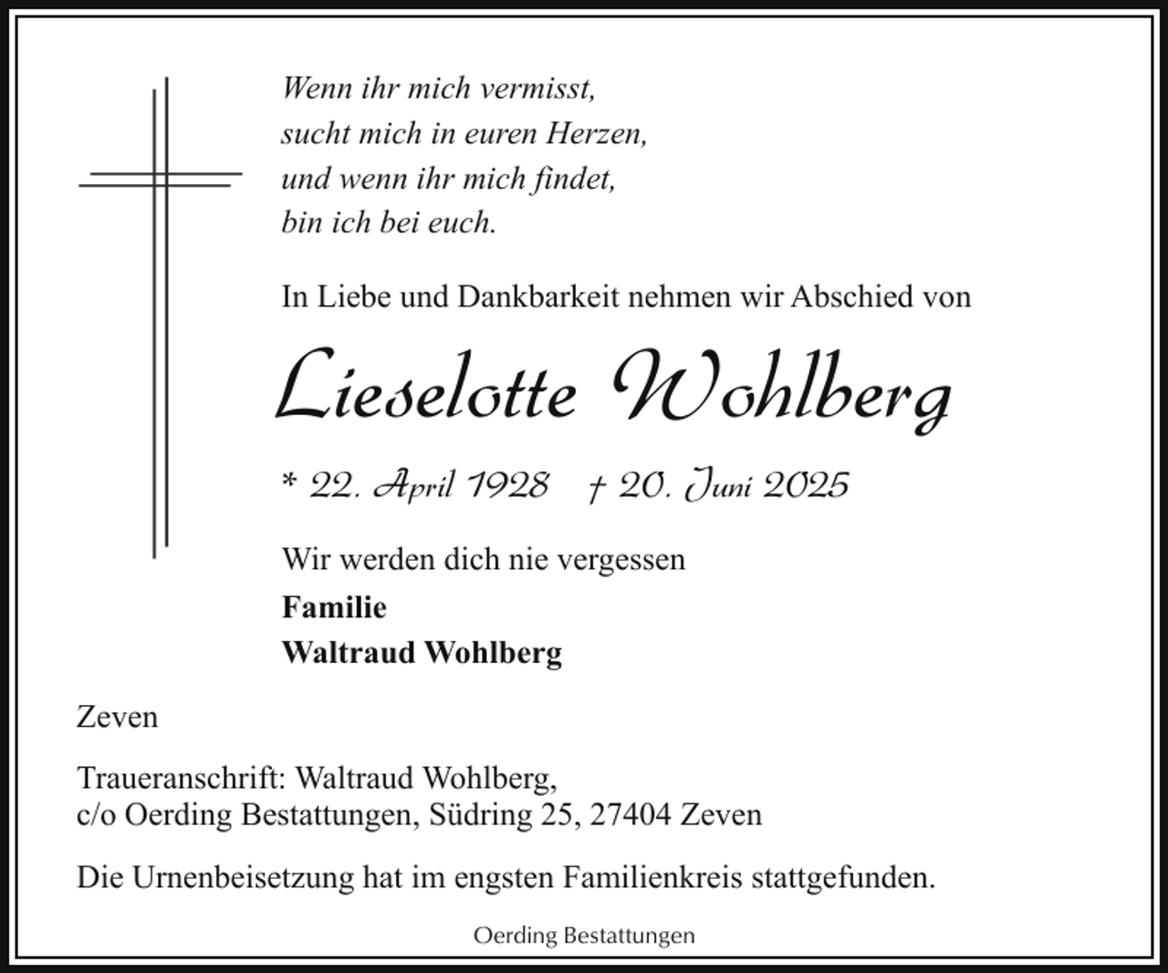 <p>Wenn ihr mich vermisst,<br />sucht mich in euren Herzen,<br />und wenn ihr mich findet,<br />bin ich bei euch.<br />In Liebe und Dankbarkeit nehmen wir Abschied von</p><p>Lieselotte Wohlberg<br />* 22. April 1928 † 20. Juni 2025<br />Wir werden dich nie vergessen<br />Familie<br />Waltraud Wohlberg<br />Zeven<br />Traueranschrift: Waltraud Wohlberg,<br />c/o Oerding Bestattungen, Südring 25, 27404 Zeven<br />Die Urnenbeisetzung hat im engsten Familienkreis stattgefunden.<br />Oerding Bestattungen</p>