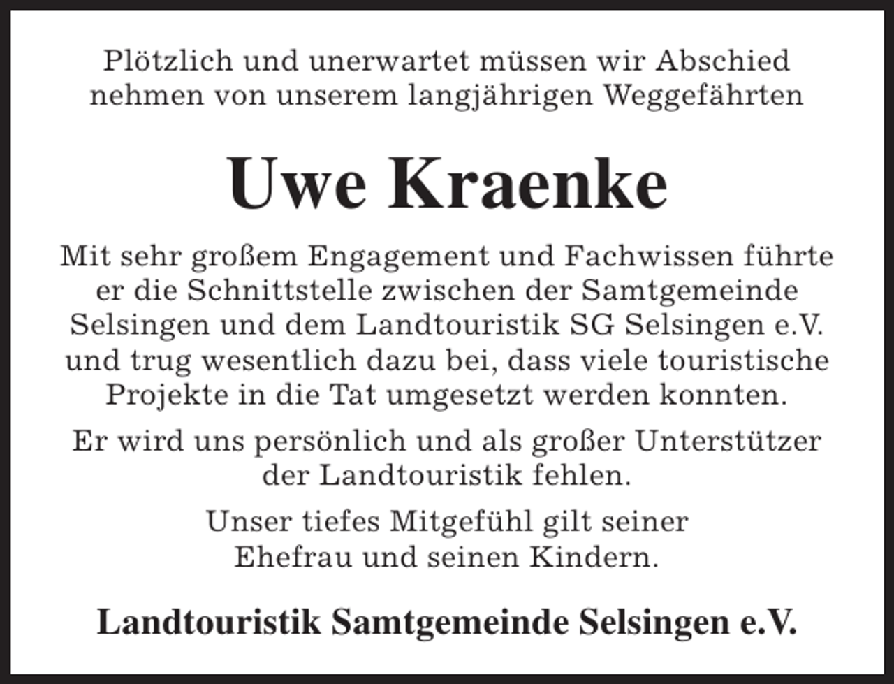 <p>Plötzlich und unerwartet müssen wir Abschied<br />nehmen von unserem langjährigen Weggefährten</p><p>Uwe Kraenke<br />Mit sehr großem Engagement und Fachwissen führte<br />er die Schnittstelle zwischen der Samtgemeinde<br />Selsingen und dem Landtouristik SG Selsingen e.V.<br />und trug wesentlich dazu bei, dass viele touristische<br />Projekte in die Tat umgesetzt werden konnten.<br />Er wird uns persönlich und als großer Unterstützer<br />der Landtouristik fehlen.<br />Unser tiefes Mitgefühl gilt seiner<br />Ehefrau und seinen Kindern.</p><p>Landtouristik Samtgemeinde Selsingen e.V.</p>