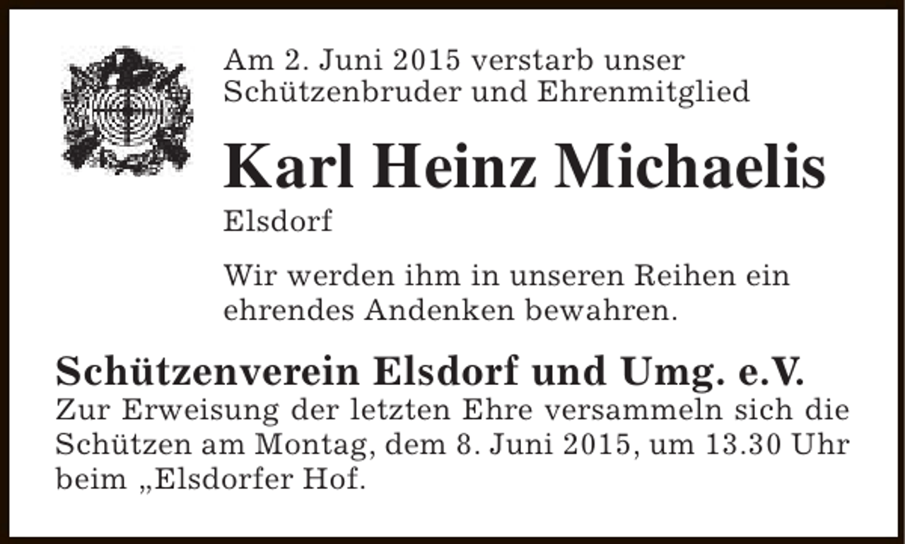 <p>Am 2. Juni 2015 verstarb unser<br />Schützenbruder und Ehrenmitglied</p><p>Karl Heinz Michaelis<br />Elsdorf</p><p>Wir werden ihm in unseren Reihen ein<br />ehrendes Andenken bewahren.</p><p>Schützenverein Elsdorf und Umg. e.V.</p><p>Zur Erweisung der letzten Ehre versammeln sich die<br />Schützen am Montag, dem 8. Juni 2015, um 13.30 Uhr<br />beim „Elsdorfer Hof.</p>