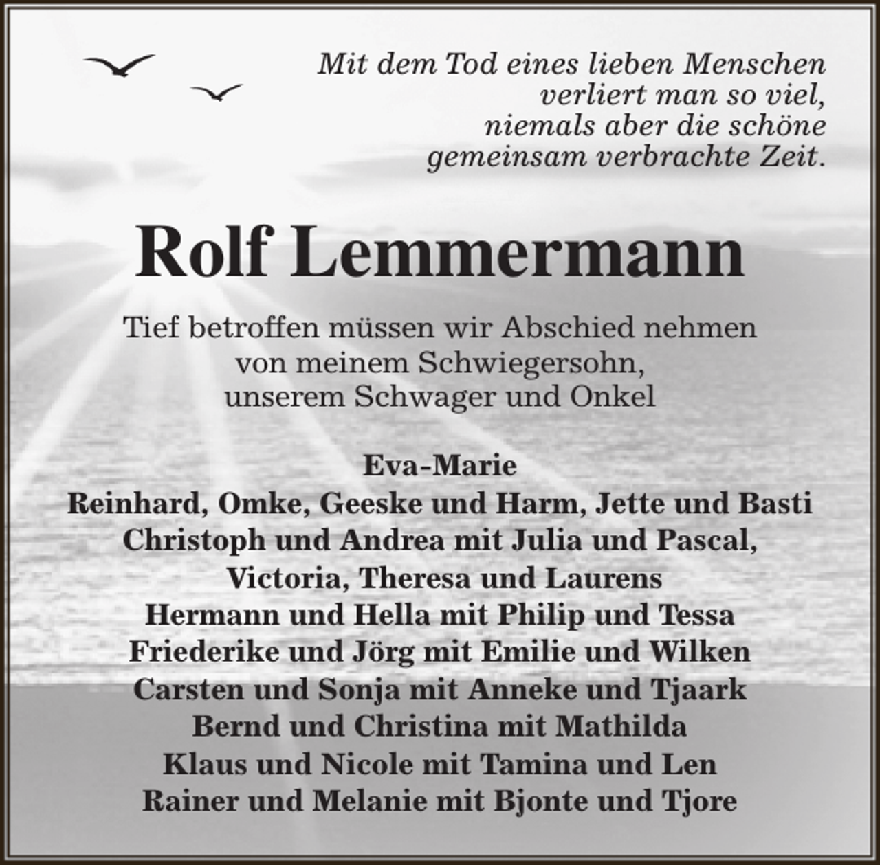 <p>Mit dem Tod eines lieben Menschen<br />verliert man so viel,<br />niemals aber die schöne<br />gemeinsam verbrachte Zeit.</p><p>Rolf Lemmermann<br />Tief betroffen müssen wir Abschied nehmen<br />von meinem Schwiegersohn,<br />unserem Schwager und Onkel<br />Eva-Marie<br />Reinhard, Omke, Geeske und Harm, Jette und Basti<br />Christoph und Andrea mit Julia und Pascal,<br />Victoria, Theresa und Laurens<br />Hermann und Hella mit Philip und Tessa<br />Friederike und Jörg mit Emilie und Wilken<br />Carsten und Sonja mit Anneke und Tjaark<br />Bernd und Christina mit Mathilda<br />Klaus und Nicole mit Tamina und Len<br />Rainer und Melanie mit Bjonte und Tjore</p>