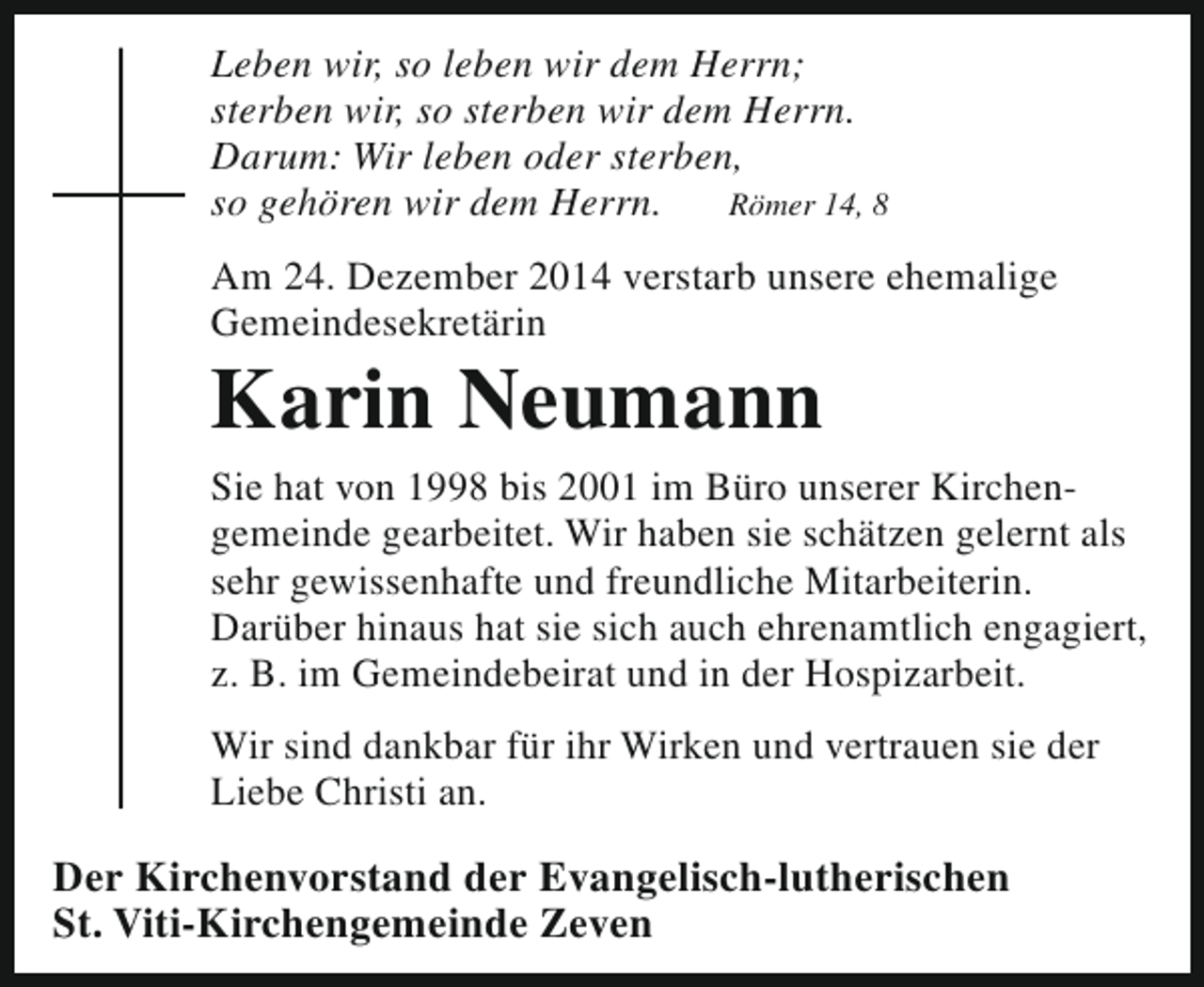 <p>Leben wir, so leben wir dem Herrn;<br />sterben wir, so sterben wir dem Herrn.<br />Darum: Wir leben oder sterben,<br />so gehören wir dem Herrn.<br />Römer 14, 8<br />Am 24. Dezember 2014 verstarb unsere ehemalige<br />Gemeindesekretärin</p><p>Karin Neumann</p><p>Sie hat von 1998 bis 2001 im Büro unserer Kirchen­<br />gemeinde gearbeitet. Wir haben sie schätzen gelernt als<br />sehr gewissenhafte und freundliche Mitarbeiterin.<br />Darüber hinaus hat sie sich auch ehrenamtlich engagiert,<br />z. B. im Gemeindebeirat und in der Hospizarbeit.<br />Wir sind dankbar für ihr Wirken und vertrauen sie der<br />Liebe Christi an.</p><p>Der Kirchenvorstand der Evangelisch-lutherischen<br />St. Viti-Kirchengemeinde Zeven</p>