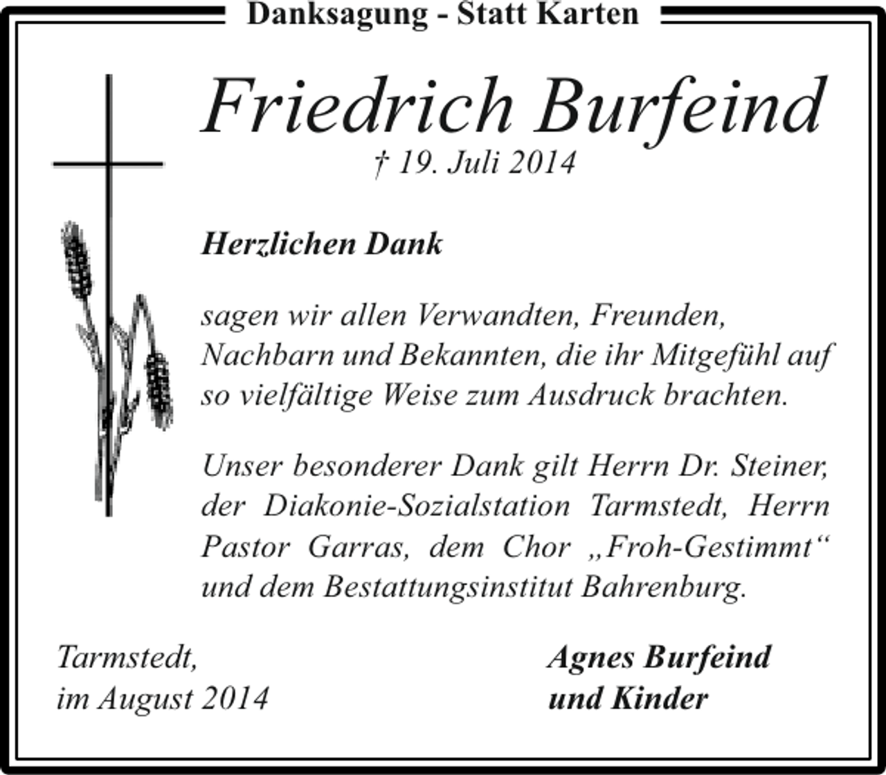 <p>Danksagung - Statt Karten</p><p>Friedrich Burfeind<br />† 19. Juli 2014</p><p>Herzlichen Dank<br />sagen wir allen Verwandten, Freunden,<br />Nachbarn und Bekannten, die ihr Mitgefühl auf<br />so vielfältige Weise zum Ausdruck brachten.<br />Unser besonderer Dank gilt Herrn Dr. Steiner,<br />der Diakonie-Sozialstation Tarmstedt, Herrn<br />Pastor Garras, dem Chor „Froh-Gestimmt“<br />und dem Bestattungsinstitut Bahrenburg.</p><p>Tarmstedt,<br />im August 2014</p><p>Agnes Burfeind<br />und Kinder</p>