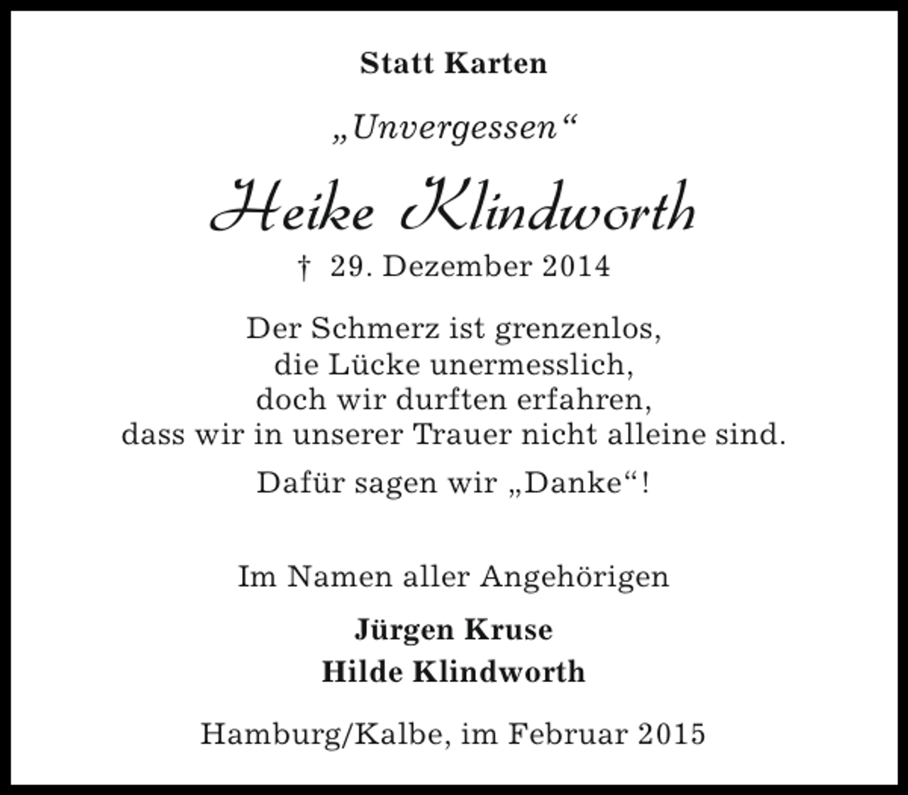 <p>Statt Karten</p><p>„Unvergessen“</p><p>Heike Klindworth<br />† 29. Dezember 2014</p><p>Der Schmerz ist grenzenlos,<br />die Lücke unermesslich,<br />doch wir durften erfahren,<br />dass wir in unserer Trauer nicht alleine sind.<br />Dafür sagen wir „Danke“!<br />Im Namen aller Angehörigen<br />Jürgen Kruse<br />Hilde Klindworth<br />Hamburg/Kalbe, im Februar 2015</p>