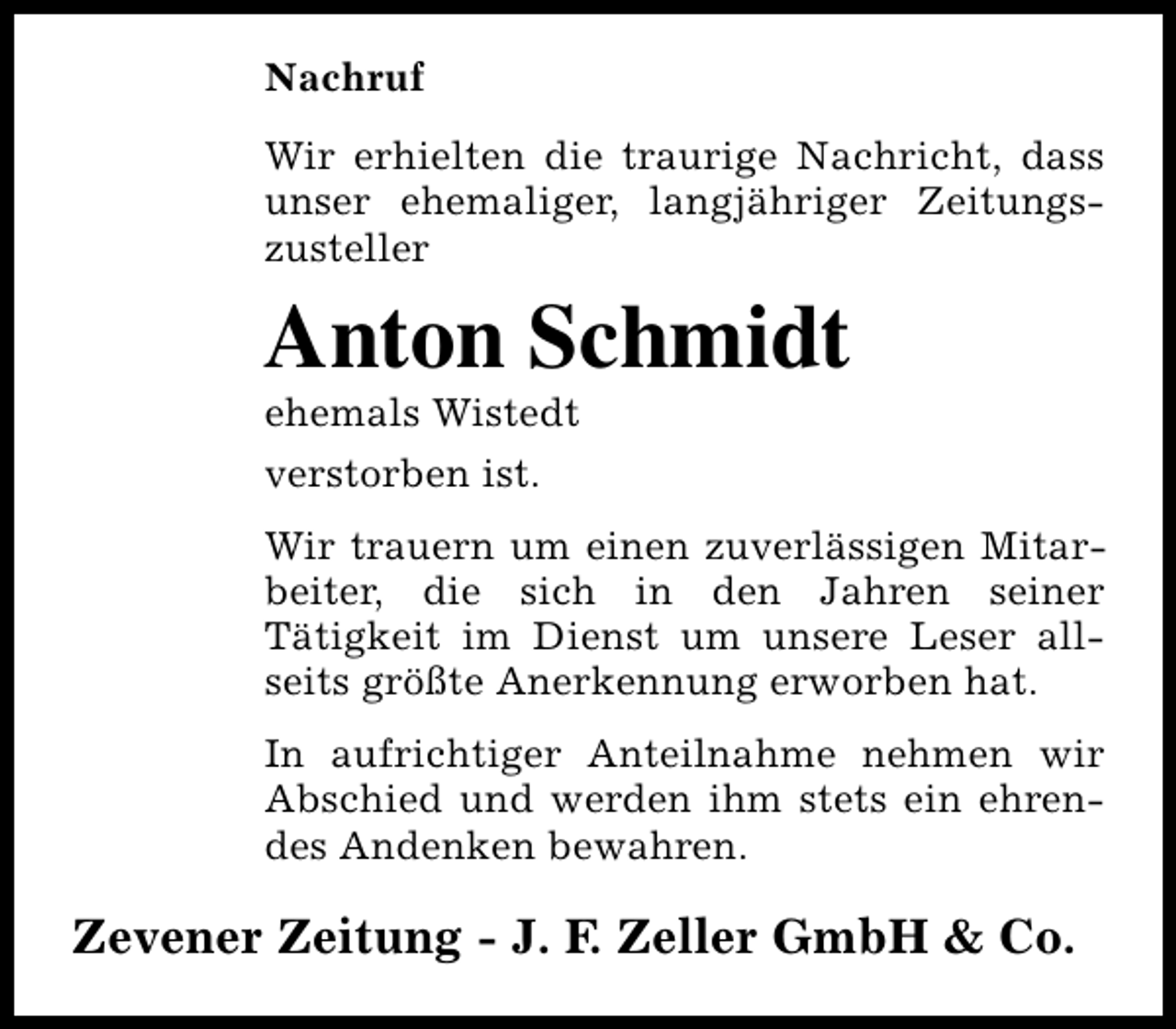 <p>Nachruf<br />Wir erhielten die traurige Nachricht, dass<br />unser ehemaliger, langjähriger Zeitungszusteller</p><p>Anton Schmidt</p><p>ehemals Wistedt<br />verstorben ist.</p><p>Wir trauern um einen zuverlässigen Mitarbeiter, die sich in den Jahren seiner<br />Tätigkeit im Dienst um unsere Leser allseits größte Anerkennung erworben hat.<br />In aufrichtiger Anteilnahme nehmen wir<br />Abschied und werden ihm stets ein ehrendes Andenken bewahren.</p><p>Zevener Zeitung - J. F. Zeller GmbH &amp; Co.</p>
