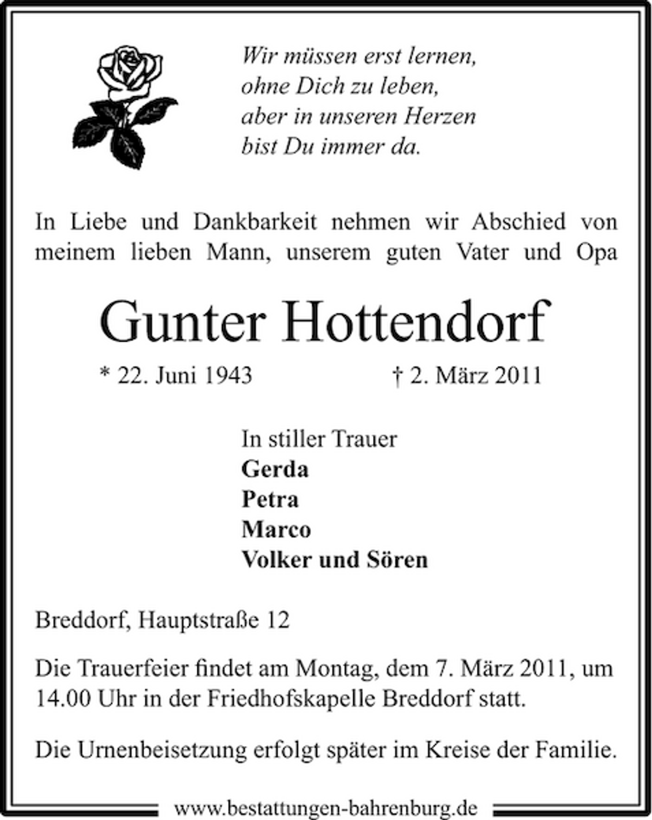 <p>Wir müssen erst lernen, ohne Dich zu leben, aber in unseren Herzen bist Du immer da. In Liebe und Dankbarkeit nehmen wir Abschied von meinem lieben Mann, unserem guten Vater und Opa</p><p>Gunter Hottendorf<br />* 22. Juni 1943 † 2. März 2011 In stiller Trauer Gerda Petra Marco Volker und Sören Breddorf, Hauptstraße 12 Die Trauerfeier ﬁndet am Montag, dem 7. März 2011, um 14.00 Uhr in der Friedhofskapelle Breddorf statt. Die Urnenbeisetzung erfolgt später im Kreise der Familie.<br />www.bestattungen-bahrenburg.de</p>