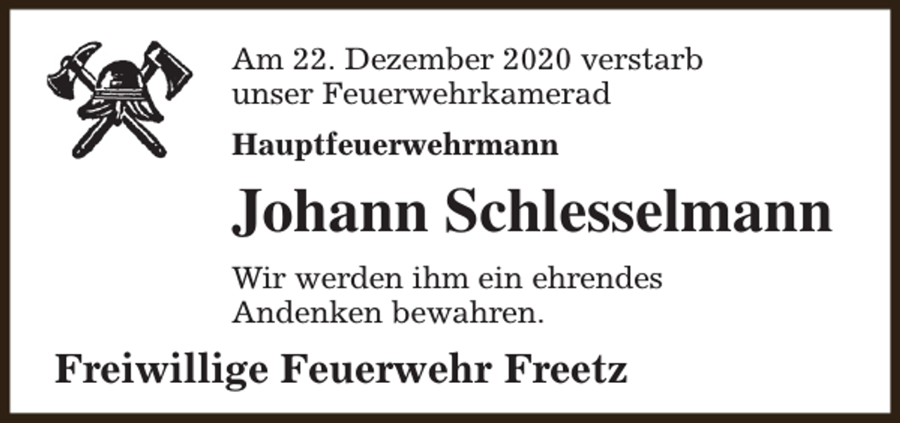 <p>Am 22. Dezember 2020 verstarb<br />unser Feuerwehrkamerad<br />Hauptfeuerwehrmann</p><p>Johann Schlesselmann<br />Wir werden ihm ein ehrendes<br />Andenken bewahren.</p><p>Freiwillige Feuerwehr Freetz</p>