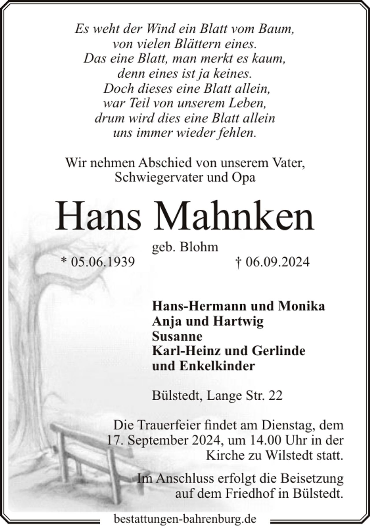 <p>Es weht der Wind ein Blatt vom Baum,<br />von vielen Blättern eines.<br />Das eine Blatt, man merkt es kaum,<br />denn eines ist ja keines.<br />Doch dieses eine Blatt allein,<br />war Teil von unserem Leben,<br />drum wird dies eine Blatt allein<br />uns immer wieder fehlen.<br />Wir nehmen Abschied von unserem Vater,<br />Schwiegervater und Opa</p><p>Hans Mahnken<br />* 05.06.1939</p><p>geb. Blohm</p><p>† 06.09.2024</p><p>Hans-Hermann und Monika<br />Anja und Hartwig<br />Susanne<br />Karl-Heinz und Gerlinde<br />und Enkelkinder<br />Bülstedt, Lange Str. 22<br />Die Trauerfeier findet am Dienstag, dem<br />17. September 2024, um 14.00 Uhr in der<br />Kirche zu Wilstedt statt.<br />Im Anschluss erfolgt die Beisetzung<br />auf dem Friedhof in Bülstedt.<br />bestattungen-bahrenburg.de</p>