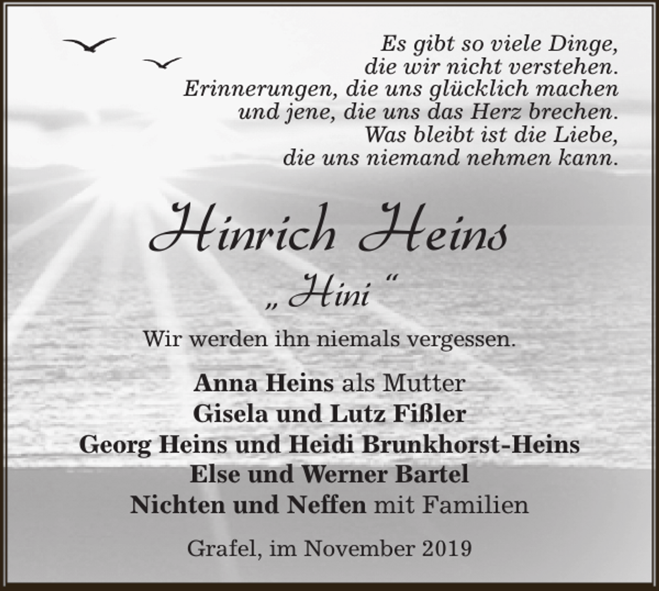 <p>Es gibt so viele Dinge,<br />die wir nicht verstehen.<br />Erinnerungen, die uns glücklich machen<br />und jene, die uns das Herz brechen.<br />Was bleibt ist die Liebe,<br />die uns niemand nehmen kann.</p><p>Hinrich Heins<br />„ Hini “</p><p>Wir werden ihn niemals vergessen.</p><p>Anna Heins als Mutter<br />Gisela und Lutz Fißler<br />Georg Heins und Heidi Brunkhorst-Heins<br />Else und Werner Bartel<br />Nichten und Neffen mit Familien<br />Grafel, im November 2019</p>