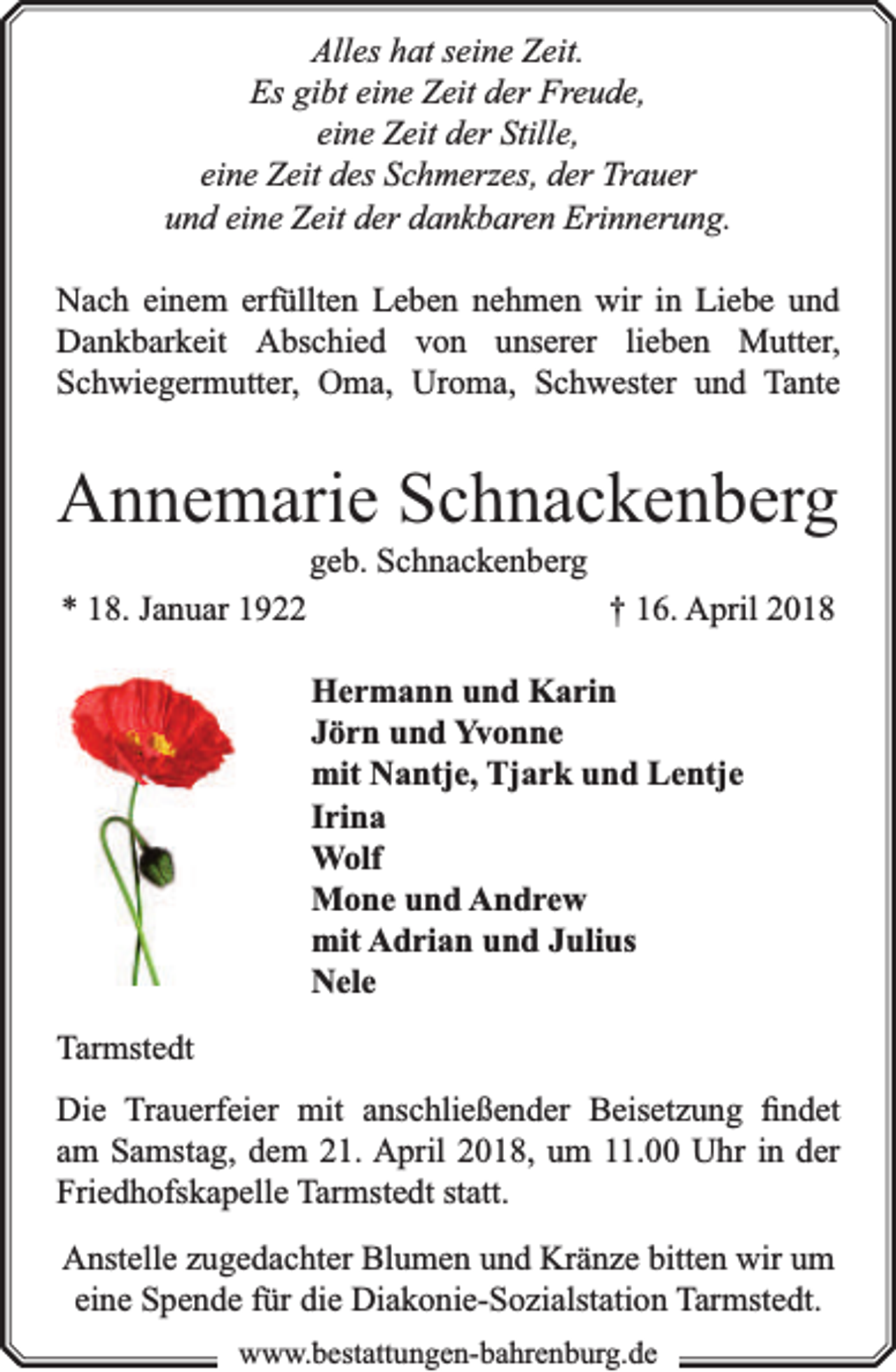 <p>Alles hat seine Zeit.<br />Es gibt eine Zeit der Freude,<br />eine Zeit der Stille,<br />eine Zeit des Schmerzes, der Trauer<br />und eine Zeit der dankbaren Erinnerung.<br />Nach einem erfüllten Leben nehmen wir in Liebe und<br />Dankbarkeit Abschied von unserer lieben Mutter,<br />Schwiegermutter, Oma, Uroma, Schwester und Tante</p><p>Annemarie Schnackenberg<br />geb. Schnackenberg</p><p>* 18. Januar 1922</p><p>† 16. April 2018<br />Hermann und Karin<br />Jörn und Yvonne<br />mit Nantje, Tjark und Lentje<br />Irina<br />Wolf<br />Mone und Andrew<br />mit Adrian und Julius<br />Nele</p><p>Tarmstedt<br />Die Trauerfeier mit anschließender Beisetzung ﬁndet<br />am Samstag, dem 21. April 2018, um 11.00 Uhr in der<br />Friedhofskapelle Tarmstedt statt.<br />Anstelle zugedachter Blumen und Kränze bitten wir um<br />eine Spende für die Diakonie-Sozialstation Tarmstedt.<br />www.bbestattungen-bbahhrenbburg.dde</p>