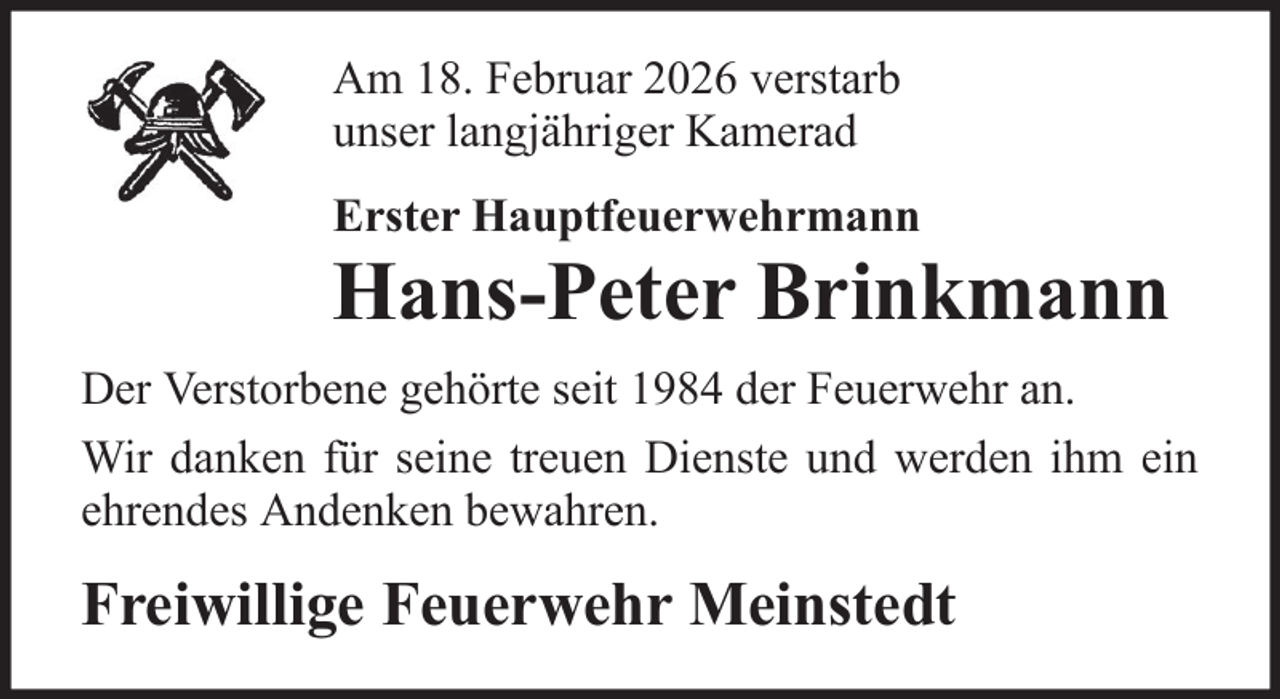 <p>Am 18. Februar 2026 verstarb<br />unser langjähriger Kamerad<br />Erster Hauptfeuerwehrmann</p>
<p>Hans-Peter Brinkmann<br />Der Verstorbene gehörte seit 1984 der Feuerwehr an.<br />Wir danken für seine treuen Dienste und werden ihm ein<br />ehrendes Andenken bewahren.</p>
<p>Freiwillige Feuerwehr Meinstedt</p>