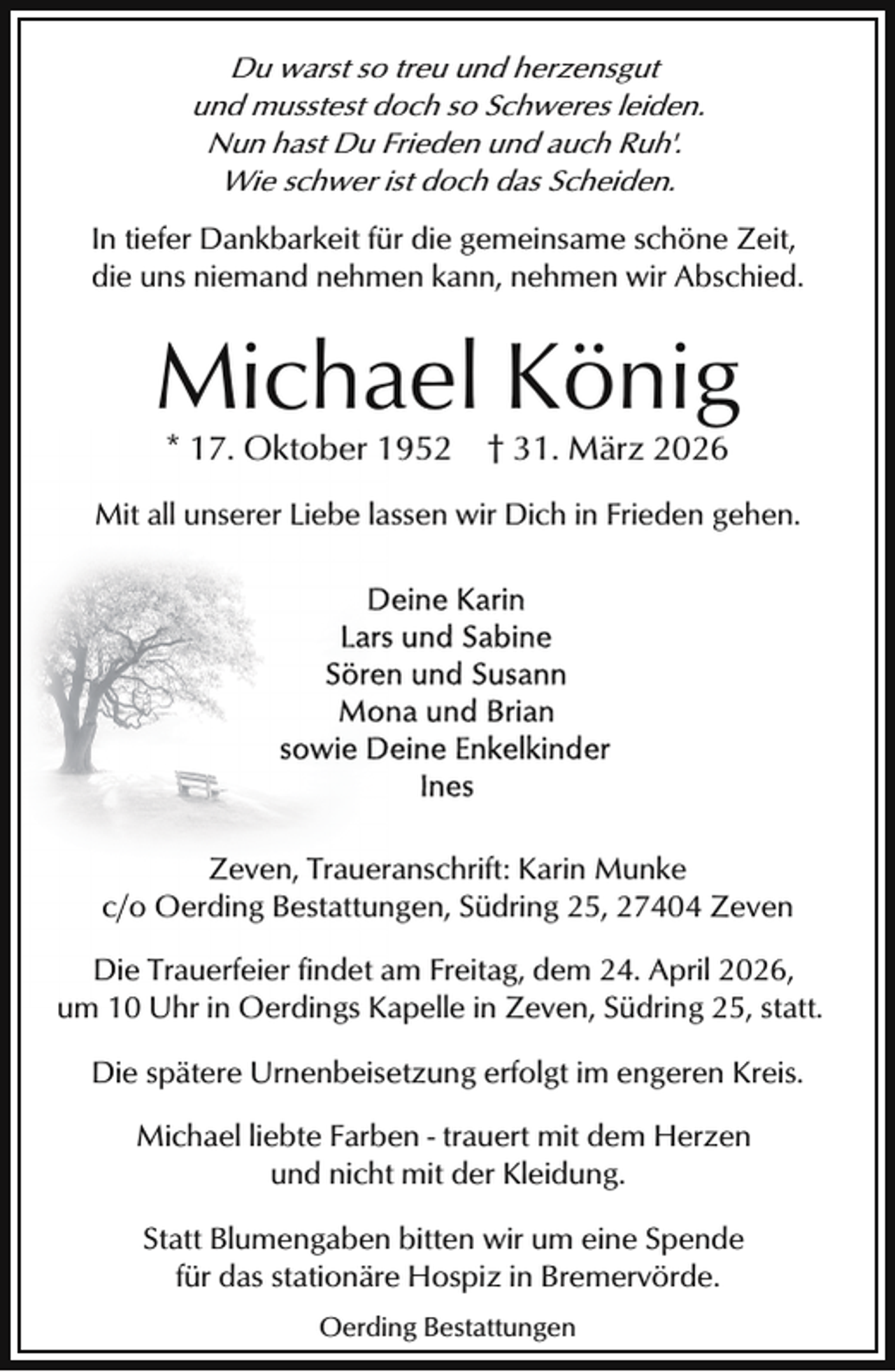 <p>Du warst so treu und herzensgut<br />und musstest doch so Schweres leiden.<br />Nun hast Du Frieden und auch Ruh'.<br />Wie schwer ist doch das Scheiden.</p><p>In tiefer Dankbarkeit für die gemeinsame schöne Zeit,<br />die uns niemand nehmen kann, nehmen wir Abschied.</p><p>Michael König<br />* 17. Oktober 1952 † 31. März 2026</p><p>Mit all unserer Liebe lassen wir Dich in Frieden gehen.</p><p>Zeven, Traueranschrift: Karin Munke<br />c/o Oerding Bestattungen, Südring 25, 27404 Zeven<br />Die Trauerfeier findet am Freitag, dem 24. April 2026,<br />um 10 Uhr in Oerdings Kapelle in Zeven, Südring 25, statt.<br />Die spätere Urnenbeisetzung erfolgt im engeren Kreis.<br />Michael liebte Farben - trauert mit dem Herzen<br />und nicht mit der Kleidung.<br />Statt Blumengaben bitten wir um eine Spende<br />für das stationäre Hospiz in Bremervörde.<br />Oerding Bestattungen</p>