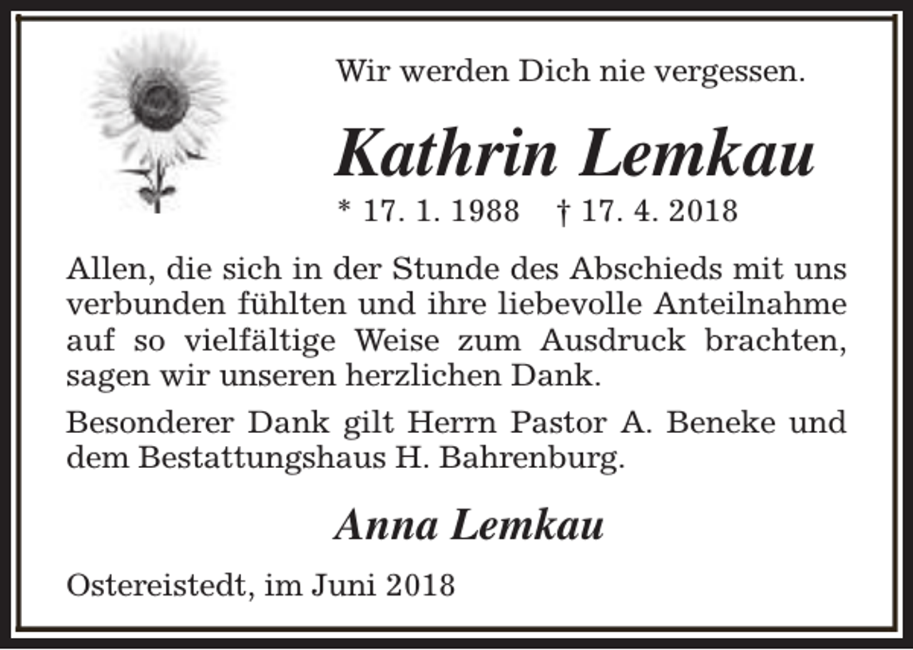 <p>Wir werden Dich nie vergessen.</p><p>Kathrin Lemkau<br />* 17. 1. 1988</p><p>† 17. 4. 2018</p><p>Allen, die sich in der Stunde des Abschieds mit uns<br />verbunden fühlten und ihre liebevolle Anteilnahme<br />auf so vielfältige Weise zum Ausdruck brachten,<br />sagen wir unseren herzlichen Dank.<br />Besonderer Dank gilt Herrn Pastor A. Beneke und<br />dem Bestattungshaus H. Bahrenburg.</p><p>Anna Lemkau<br />Ostereistedt, im Juni 2018</p>