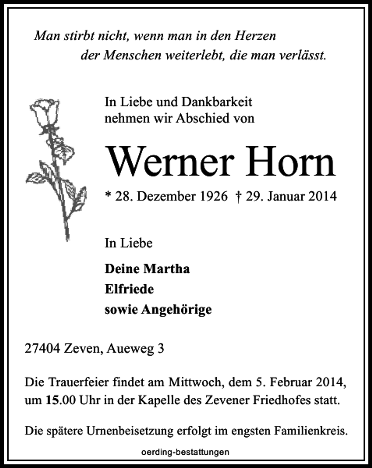 <p>Man stirbt nicht, wenn man in den Herzen<br />der Menschen weiterlebt, die man verlässt.<br />In Liebe und Dankbarkeit<br />nehmen wir Abschied von</p><p>Werner Horn</p><p>* 28. Dezember 1926 † 29. Januar 2014<br />In Liebe<br />Deine Martha<br />Elfriede<br />sowie Angehörige<br />27404 Zeven, Aueweg 3<br />Die Trauerfeier findet am Mittwoch, dem 5. Februar 2014,<br />um 15.00 Uhr in der Kapelle des Zevener Friedhofes statt.<br />Die spätere Urnenbeisetzung erfolgt im engsten Familienkreis.<br />oerding-bestattungen</p>