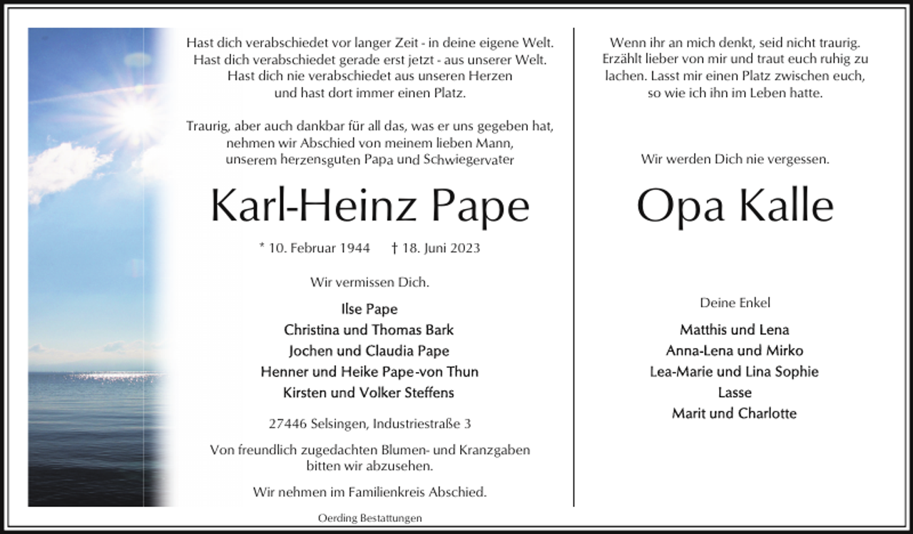 <p>Hast dich verabschiedet vor langer Zeit - in deine eigene Welt.<br />Hast dich verabschiedet gerade erst jetzt - aus unserer Welt.<br />Hast dich nie verabschiedet aus unseren Herzen<br />und hast dort immer einen Platz.</p><p>Wenn ihr an mich denkt, seid nicht traurig.<br />Erzählt lieber von mir und traut euch ruhig zu<br />lachen. Lasst mir einen Platz zwischen euch,<br />so wie ich ihn im Leben hatte.</p><p>Traurig, aber auch dankbar für all das, was er uns gegeben hat,<br />nehmen wir Abschied von meinem lieben Mann,<br />unserem herzensguten Papa und Schwiegervater</p><p>Wir werden Dich nie vergessen.</p><p>Karl-Heinz Pape</p><p>Opa Kalle</p><p>* 10. Februar 1944</p><p>† 18. Juni 2023</p><p>Wir vermissen Dich.<br />Deine Enkel</p><p>27446 Selsingen, Industriestraße 3<br />Von freundlich zugedachten Blumen- und Kranzgaben<br />bitten wir abzusehen.<br />Wir nehmen im Familienkreis Abschied.<br />Oerding Bestattungen</p>