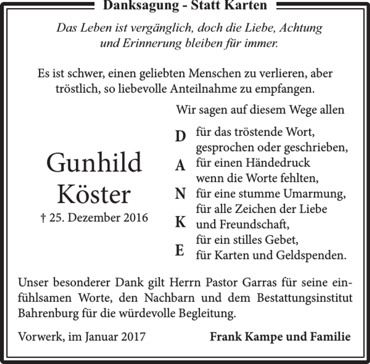 <p>Danksagung - Statt Karten<br />Das Leben ist vergänglich, doch die Liebe, Achtung<br />und Erinnerung bleiben für immer.<br />Es ist schwer, einen geliebten Menschen zu verlieren, aber<br />tröstlich, so liebevolle Anteilnahme zu empfangen.<br />Wir sagen auf diesem Wege allen</p><p>Gunhild<br />Köster</p><p>† 25. Dezember 2016</p><p>D<br />A<br />N<br />K<br />E</p><p>für das tröstende Wort,<br />gesprochen oder geschrieben,<br />für einen Händedruck<br />wenn die Worte fehlten,<br />für eine stumme Umarmung,<br />für alle Zeichen der Liebe<br />und Freundschaft,<br />für ein stilles Gebet,<br />für Karten und Geldspenden.</p><p>Unser besonderer Dank gilt Herrn Pastor Garras für seine einfühlsamen Worte, den Nachbarn und dem Bestattungsinstitut<br />Bahrenburg für die würdevolle Begleitung.<br />Vorwerk, im Januar 2017</p><p>Frank Kampe und Familie</p>