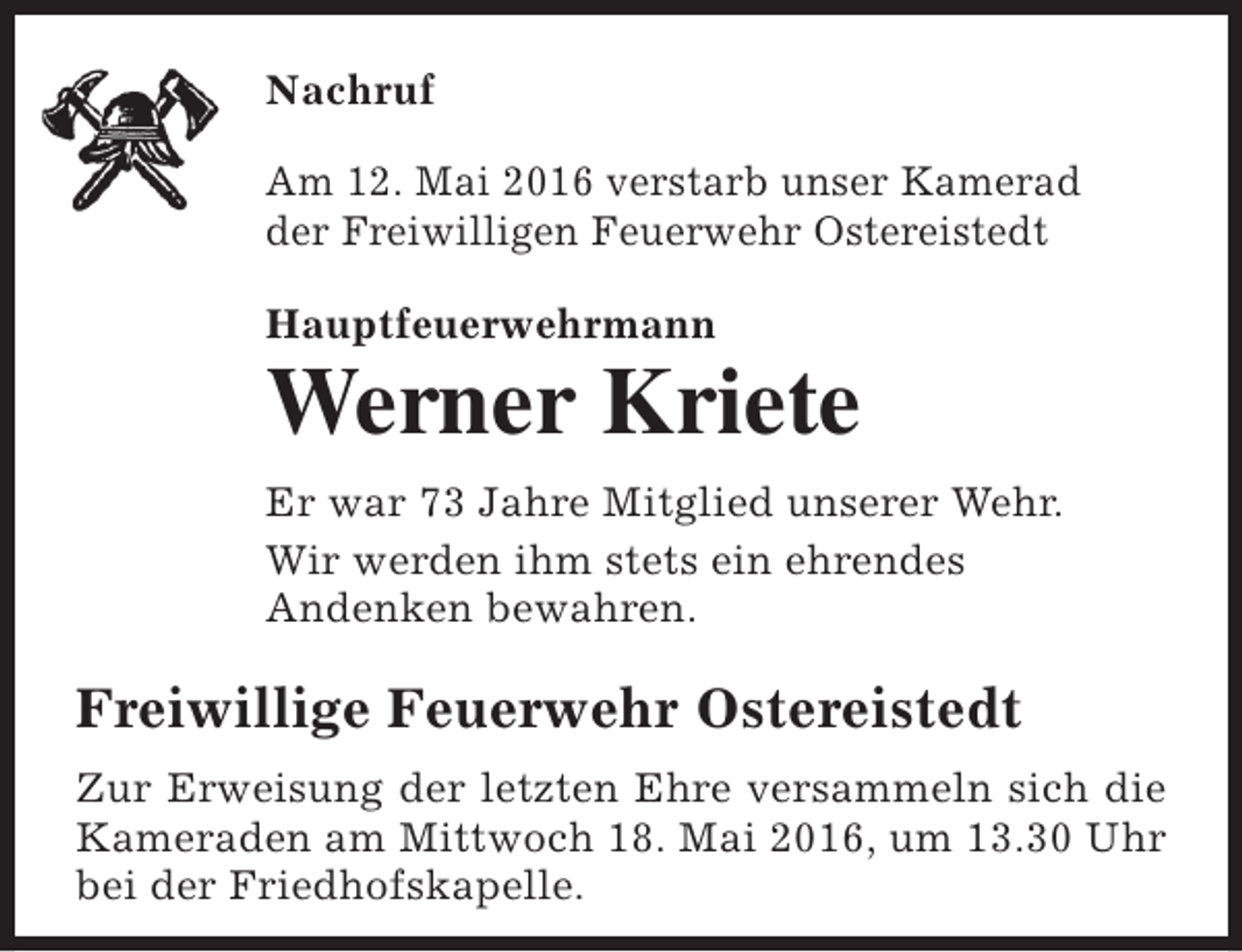 <p>Nachruf<br />Am 12. Mai 2016 verstarb unser Kamerad<br />der Freiwilligen Feuerwehr Ostereistedt<br />Hauptfeuerwehrmann</p><p>Werner Kriete<br />Er war 73 Jahre Mitglied unserer Wehr.<br />Wir werden ihm stets ein ehrendes<br />Andenken bewahren.</p><p>Freiwillige Feuerwehr Ostereistedt<br />Zur Erweisung der letzten Ehre versammeln sich die<br />Kameraden am Mittwoch 18. Mai 2016, um 13.30 Uhr<br />bei der Friedhofskapelle.</p>