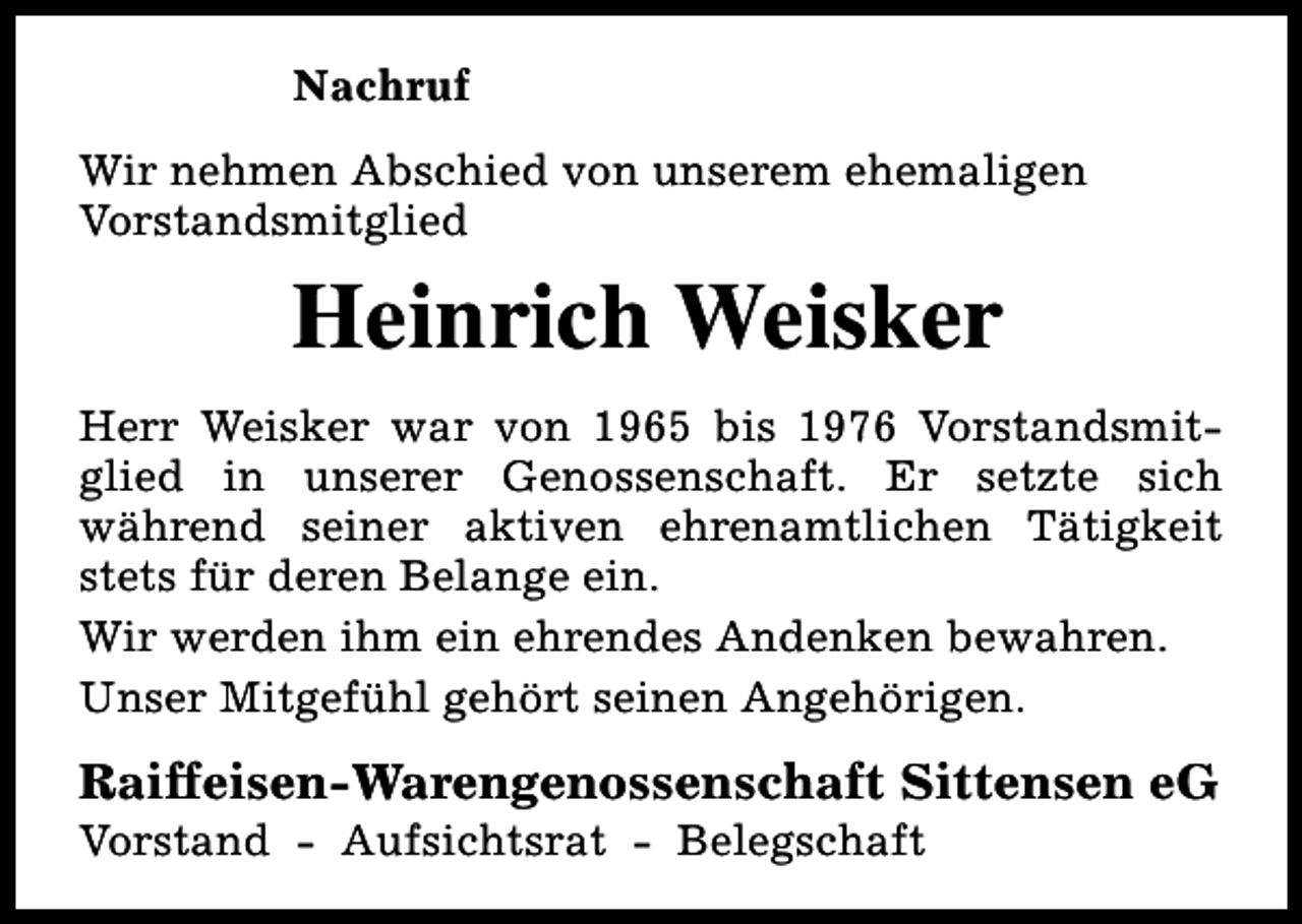 <p>Nachruf<br />Wir nehmen Abschied von unserem ehemaligen<br />Vorstandsmitglied</p><p>Heinrich Weisker<br />Herr Weisker war von 1965 bis 1976 Vorstandsmitglied in unserer Genossenschaft. Er setzte sich<br />während seiner aktiven ehrenamtlichen Tätigkeit<br />stets für deren Belange ein.<br />Wir werden ihm ein ehrendes Andenken bewahren.<br />Unser Mitgefühl gehört seinen Angehörigen.</p><p>Raiffeisen-Warengenossenschaft Sittensen eG</p><p>Vorstand - Aufsichtsrat - Belegschaft</p>