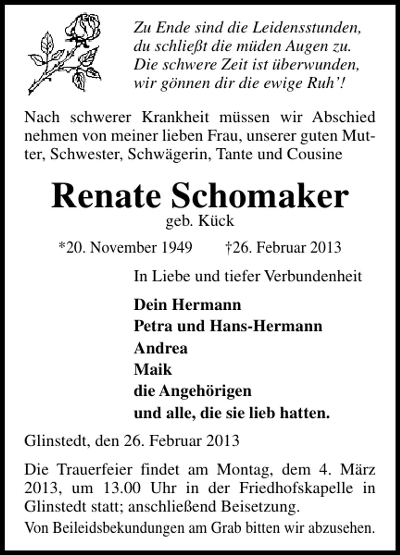 <p>Zu Ende sind die Leidensstunden,<br />du schließt die müden Augen zu.<br />Die schwere Zeit ist überwunden,<br />wir gönnen dir die ewige Ruh’!<br />Nach schwerer Krankheit müssen wir Abschied<br />nehmen von meiner lieben Frau, unserer guten Mutter, Schwester, Schwägerin, Tante und Cousine</p><p>Renate Schomaker<br />geb. Kück</p><p>*20. November 1949</p><p>†26. Februar 2013</p><p>In Liebe und tiefer Verbundenheit<br />Dein Hermann<br />Petra und Hans-Hermann<br />Andrea<br />Maik<br />die Angehörigen<br />und alle, die sie lieb hatten.<br />Glinstedt, den 26. Februar 2013<br />Die Trauerfeier findet am Montag, dem 4. März<br />2013, um 13.00 Uhr in der Friedhofskapelle in<br />Glinstedt statt; anschließend Beisetzung.<br />Von Beileidsbekundungen am Grab bitten wir abzusehen.</p>