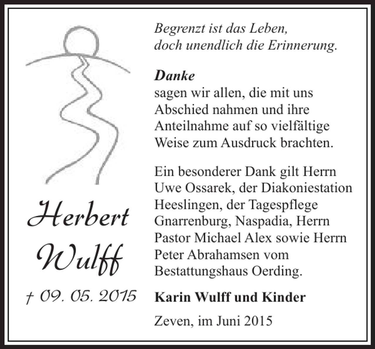 <p>Begrenzt ist das Leben,<br />doch unendlich die Erinnerung.</p><p>Danke</p><p>sagen wir allen, die mit uns<br />Abschied nahmen und ihre<br />Anteilnahme auf so vielfältige<br />Weise zum Ausdruck brachten.</p><p>Herbert<br />Wulff</p><p>Ein besonderer Dank gilt Herrn<br />Uwe Ossarek, der Diakoniestation<br />Heeslingen, der Tagespflege<br />Gnarrenburg, Naspadia, Herrn<br />Pastor Michael Alex sowie Herrn<br />Peter Abrahamsen vom<br />Bestattungshaus Oerding.</p><p>† 09. 05. 2015</p><p>Karin Wulff und Kinder<br />Zeven, im Juni 2015</p>